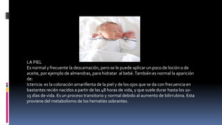 LA PIEL
Es normal y frecuente la descamación, pero se le puede aplicar un poco de loción o de
aceite, por ejemplo de almendras, para hidratar al bebé.También es normal la aparición
de:
Ictericia: es la coloración amarillenta de la piel y de los ojos que se da con frecuencia en
bastantes recién nacidos a partir de las 48 horas de vida, y que suele durar hasta los 10-
15 días de vida. Es un proceso transitorio y normal debido al aumento de bilirrubina. Esta
proviene del metabolismo de los hematíes sobrantes.
 