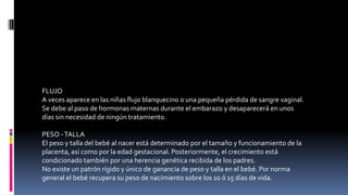 FLUJO
A veces aparece en las niñas flujo blanquecino o una pequeña pérdida de sangre vaginal.
Se debe al paso de hormonas maternas durante el embarazo y desaparecerá en unos
días sin necesidad de ningún tratamiento.
PESO -TALLA
El peso y talla del bebé al nacer está determinado por el tamaño y funcionamiento de la
placenta, así como por la edad gestacional. Posteriormente, el crecimiento está
condicionado también por una herencia genética recibida de los padres.
No existe un patrón rígido y único de ganancia de peso y talla en el bebé. Por norma
general el bebé recupera su peso de nacimiento sobre los 10 ó 15 días de vida.
 