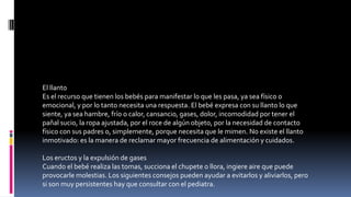 El llanto
Es el recurso que tienen los bebés para manifestar lo que les pasa, ya sea físico o
emocional, y por lo tanto necesita una respuesta. El bebé expresa con su llanto lo que
siente, ya sea hambre, frío o calor, cansancio, gases, dolor, incomodidad por tener el
pañal sucio, la ropa ajustada, por el roce de algún objeto, por la necesidad de contacto
físico con sus padres o, simplemente, porque necesita que le mimen. No existe el llanto
inmotivado: es la manera de reclamar mayor frecuencia de alimentación y cuidados.
Los eructos y la expulsión de gases
Cuando el bebé realiza las tomas, succiona el chupete o llora, ingiere aire que puede
provocarle molestias. Los siguientes consejos pueden ayudar a evitarlos y aliviarlos, pero
si son muy persistentes hay que consultar con el pediatra.
 