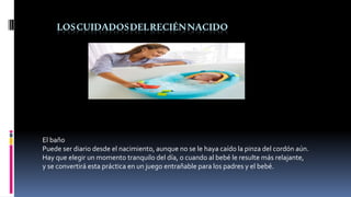 LOSCUIDADOSDELRECIÉNNACIDO
El baño
Puede ser diario desde el nacimiento, aunque no se le haya caído la pinza del cordón aún.
Hay que elegir un momento tranquilo del día, o cuando al bebé le resulte más relajante,
y se convertirá esta práctica en un juego entrañable para los padres y el bebé.
 