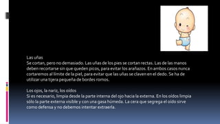 Las uñas
Se cortan, pero no demasiado. Las uñas de los pies se cortan rectas. Las de las manos
deben recortarse sin que queden picos, para evitar los arañazos. En ambos casos nunca
cortaremos al límite de la piel, para evitar que las uñas se claven en el dedo. Se ha de
utilizar una tijera pequeña de bordes romos.
Los ojos, la nariz, los oídos
Si es necesario, limpia desde la parte interna del ojo hacia la externa. En los oídos limpia
sólo la parte externa visible y con una gasa húmeda. La cera que segrega el oído sirve
como defensa y no debemos intentar extraerla.
 