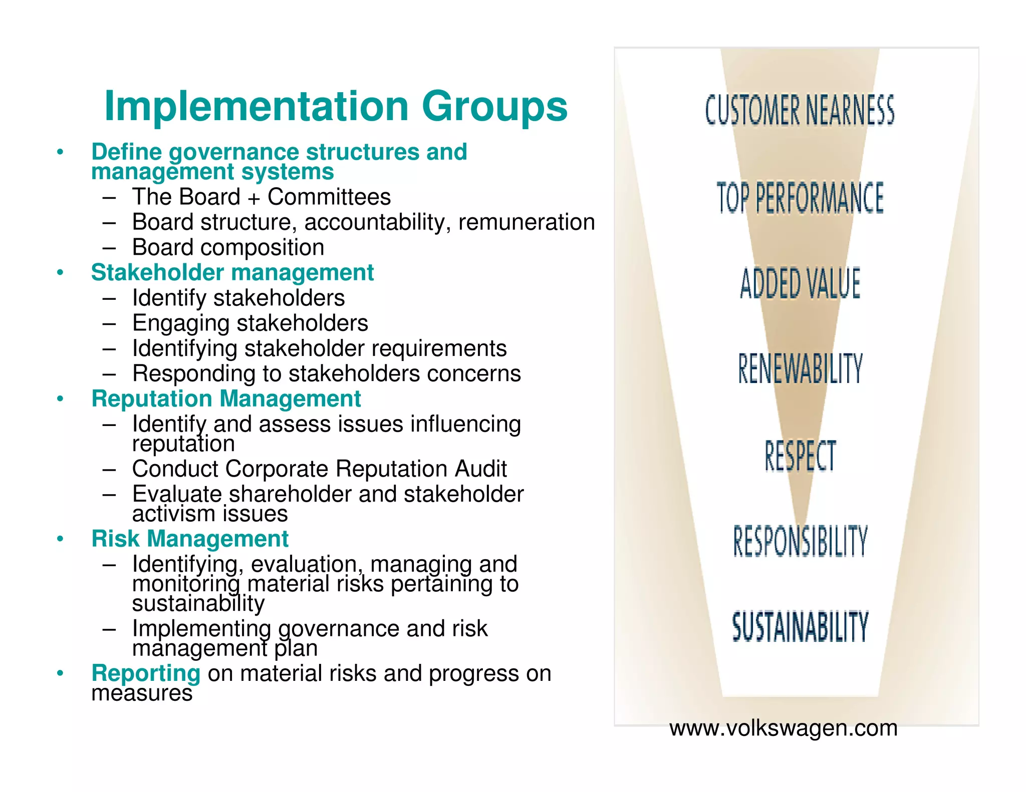 Implementation Groups
• Define governance structures and
management systems
– The Board + Committees
– Board structure, accountability, remuneration
– Board composition
• Stakeholder management
– Identify stakeholders
– Engaging stakeholders
– Identifying stakeholder requirements
– Responding to stakeholders concerns
• Reputation Management
– Identify and assess issues influencing
reputation
– Conduct Corporate Reputation Audit
– Evaluate shareholder and stakeholder
activism issues
• Risk Management
– Identifying, evaluation, managing and
monitoring material risks pertaining to
sustainability
– Implementing governance and risk
management plan
• Reporting on material risks and progress on
measures
www.volkswagen.com