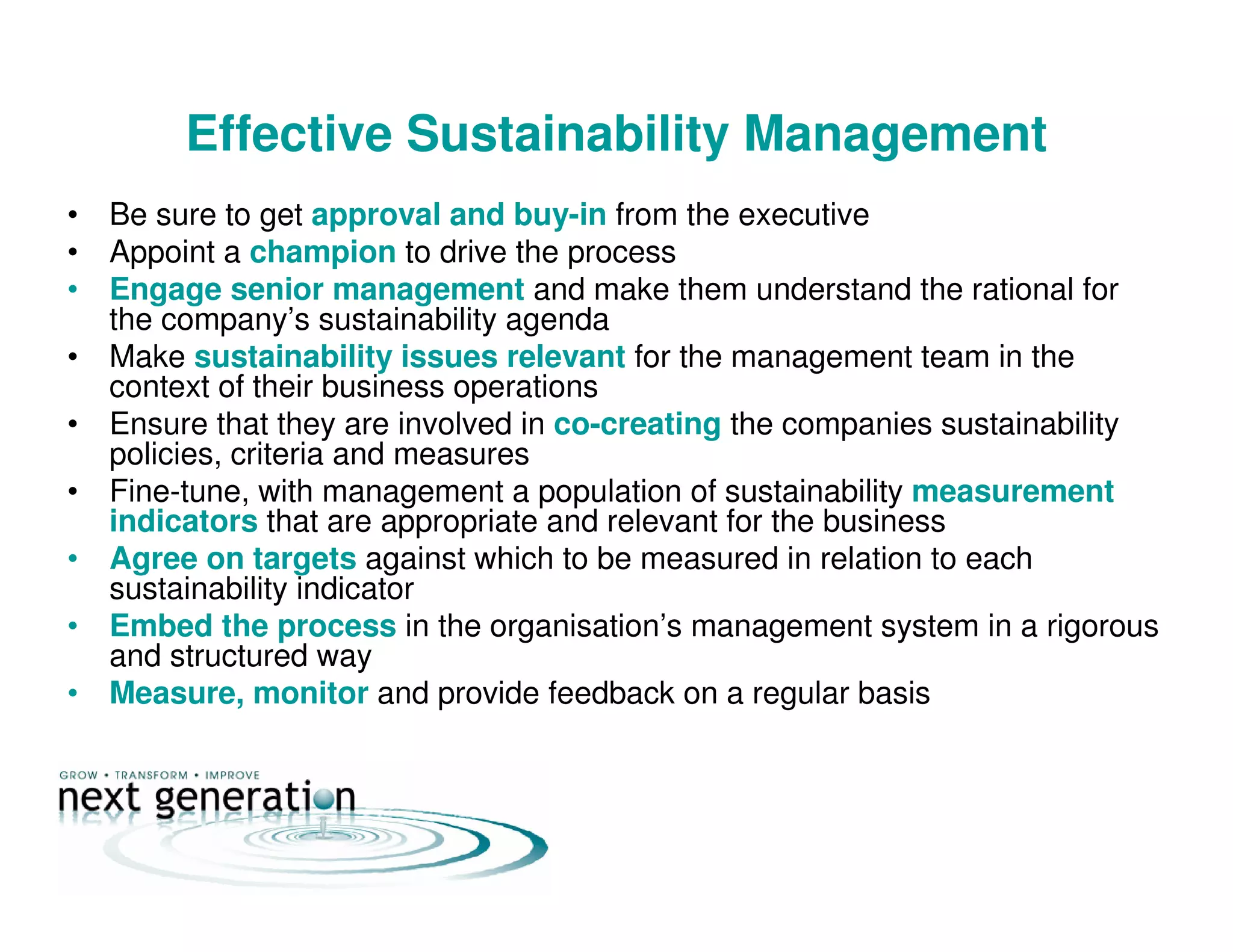 Effective Sustainability Management
• Be sure to get approval and buy-in from the executive
• Appoint a champion to drive the process
• Engage senior management and make them understand the rational for
the company’s sustainability agenda
• Make sustainability issues relevant for the management team in the
context of their business operations
• Ensure that they are involved in co-creating the companies sustainability
policies, criteria and measures
• Fine-tune, with management a population of sustainability measurement
indicators that are appropriate and relevant for the business
• Agree on targets against which to be measured in relation to each
sustainability indicator
• Embed the process in the organisation’s management system in a rigorous
and structured way
• Measure, monitor and provide feedback on a regular basis