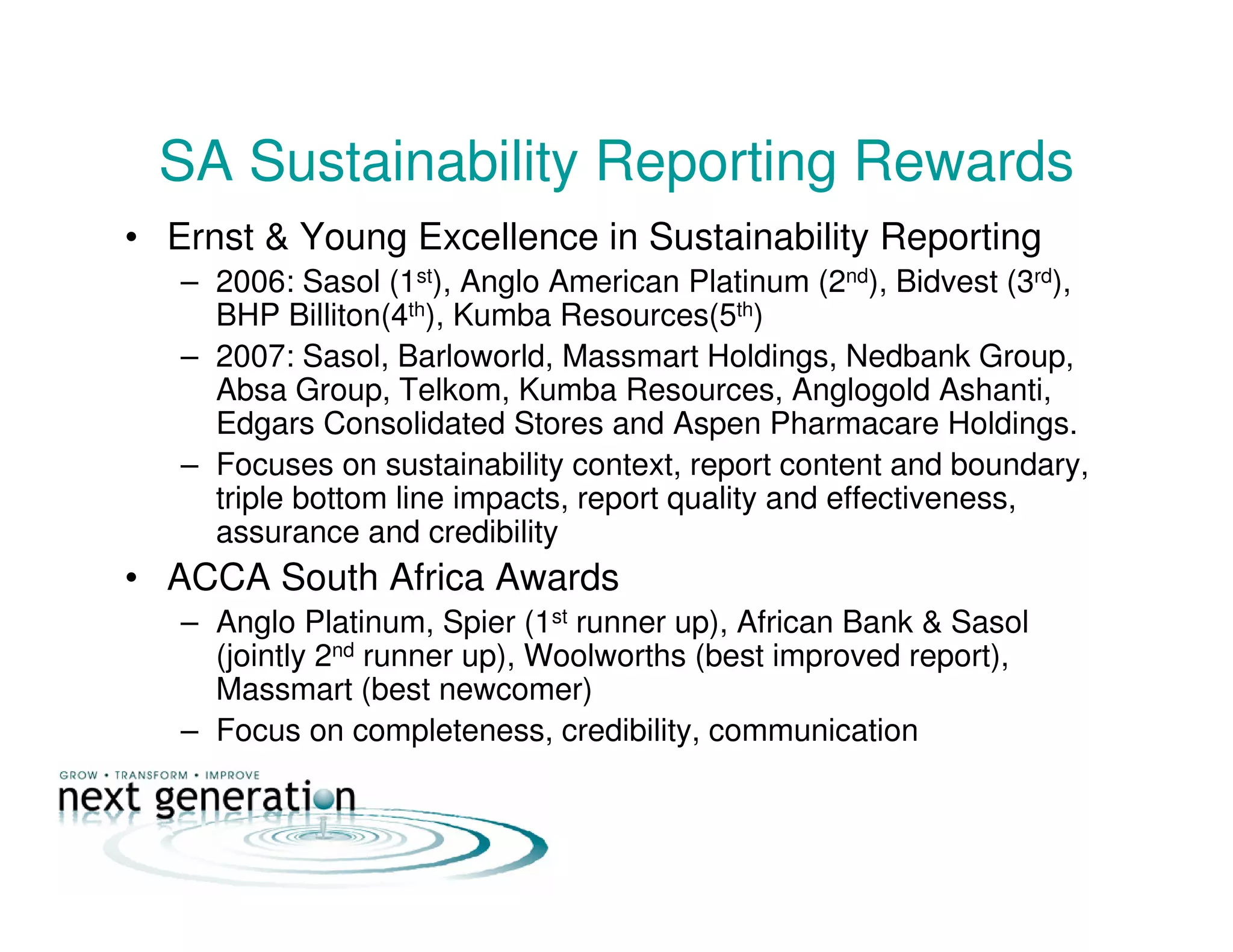SA Sustainability Reporting Rewards
• Ernst & Young Excellence in Sustainability Reporting
– 2006: Sasol (1st), Anglo American Platinum (2nd), Bidvest (3rd),
BHP Billiton(4th), Kumba Resources(5th)
– 2007: Sasol, Barloworld, Massmart Holdings, Nedbank Group,
Absa Group, Telkom, Kumba Resources, Anglogold Ashanti,
Edgars Consolidated Stores and Aspen Pharmacare Holdings.
– Focuses on sustainability context, report content and boundary,
triple bottom line impacts, report quality and effectiveness,
assurance and credibility
• ACCA South Africa Awards
– Anglo Platinum, Spier (1st runner up), African Bank & Sasol
(jointly 2nd runner up), Woolworths (best improved report),
Massmart (best newcomer)
– Focus on completeness, credibility, communication