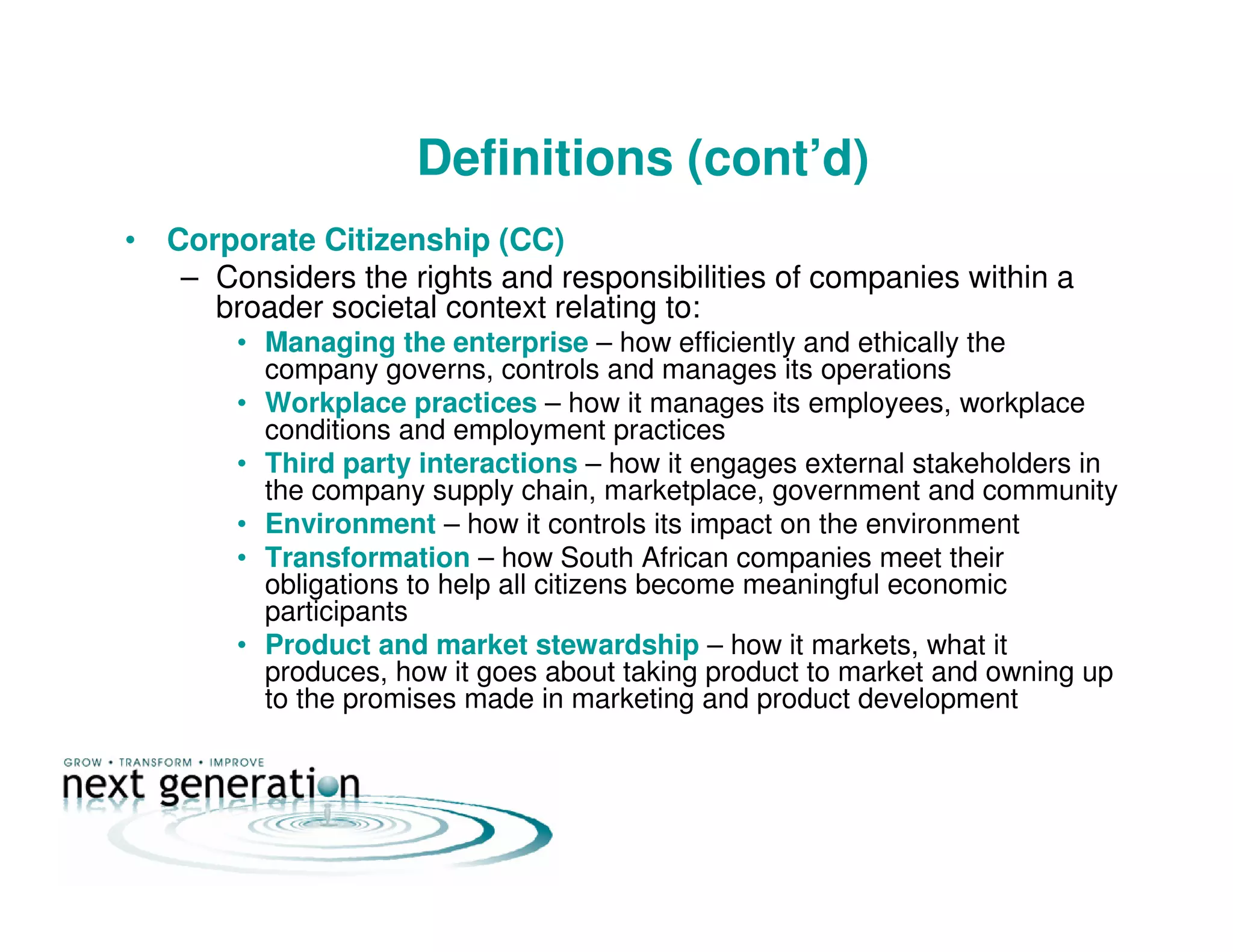 Definitions (cont’d)
• Corporate Citizenship (CC)
– Considers the rights and responsibilities of companies within a
broader societal context relating to:
• Managing the enterprise – how efficiently and ethically the
company governs, controls and manages its operations
• Workplace practices – how it manages its employees, workplace
conditions and employment practices
• Third party interactions – how it engages external stakeholders in
the company supply chain, marketplace, government and community
• Environment – how it controls its impact on the environment
• Transformation – how South African companies meet their
obligations to help all citizens become meaningful economic
participants
• Product and market stewardship – how it markets, what it
produces, how it goes about taking product to market and owning up
to the promises made in marketing and product development