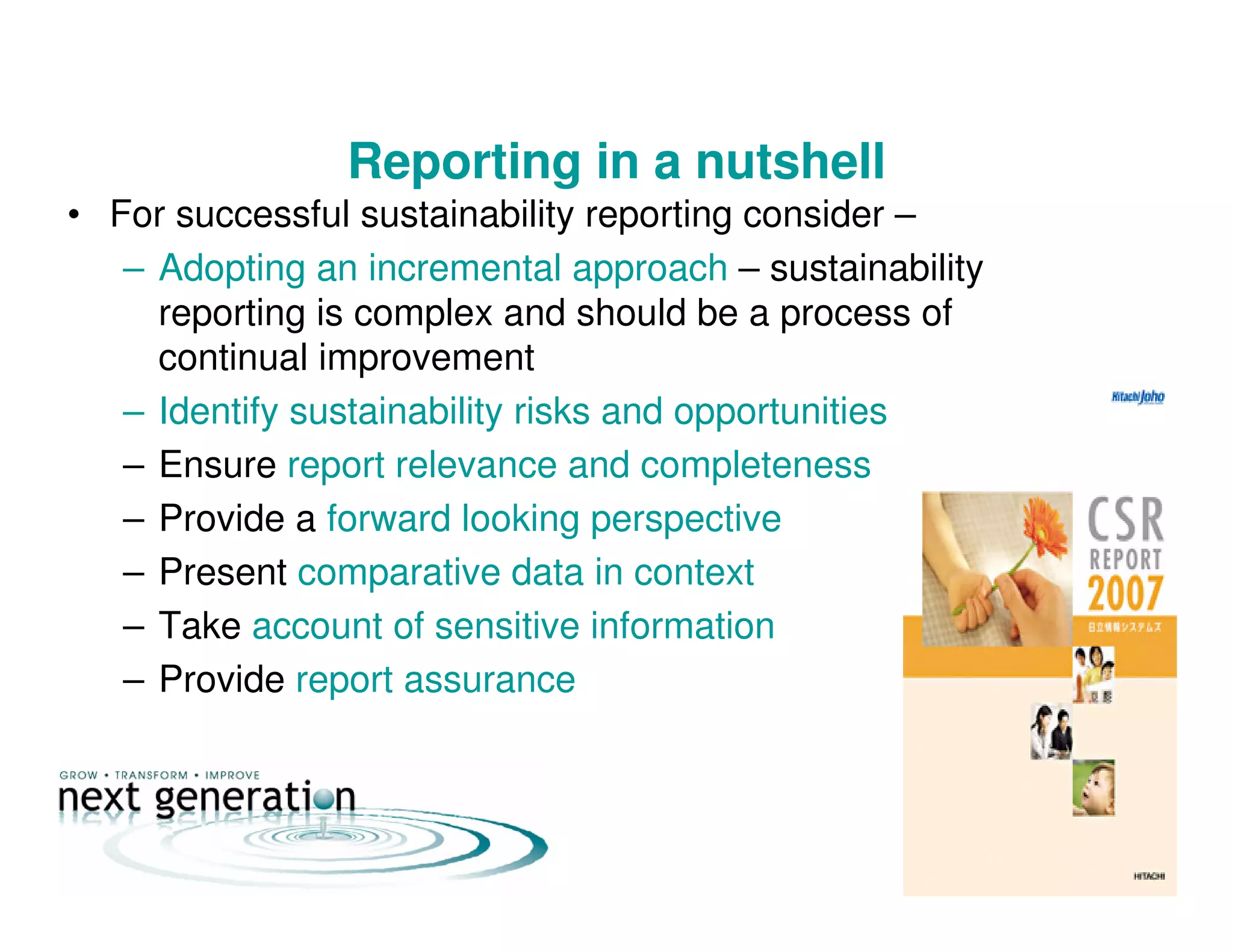 Reporting in a nutshell
• For successful sustainability reporting consider –
– Adopting an incremental approach – sustainability
reporting is complex and should be a process of
continual improvement
– Identify sustainability risks and opportunities
– Ensure report relevance and completeness
– Provide a forward looking perspective
– Present comparative data in context
– Take account of sensitive information
– Provide report assurance