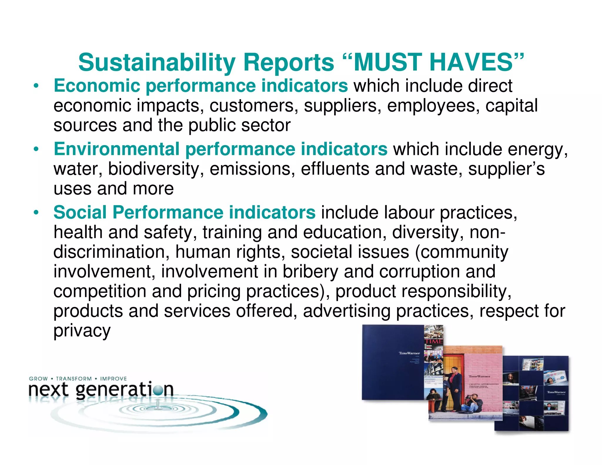 Sustainability Reports “MUST HAVES”
• Economic performance indicators which include direct
economic impacts, customers, suppliers, employees, capital
sources and the public sector
• Environmental performance indicators which include energy,
water, biodiversity, emissions, effluents and waste, supplier’s
uses and more
• Social Performance indicators include labour practices,
health and safety, training and education, diversity, non-
discrimination, human rights, societal issues (community
involvement, involvement in bribery and corruption and
competition and pricing practices), product responsibility,
products and services offered, advertising practices, respect for
privacy