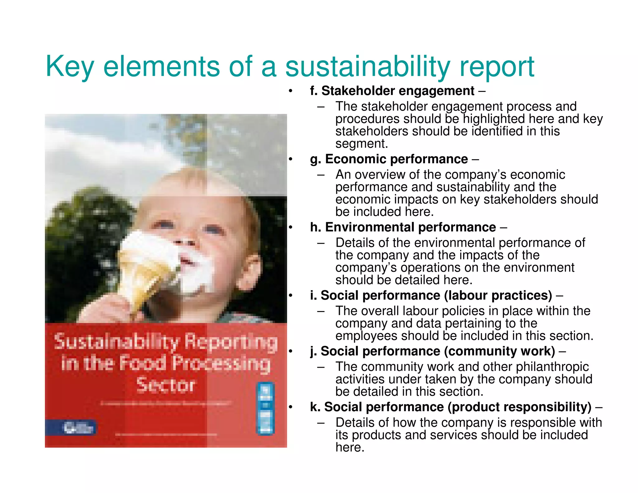 Key elements of a sustainability report
• f. Stakeholder engagement –
– The stakeholder engagement process and
procedures should be highlighted here and key
stakeholders should be identified in this
segment.
• g. Economic performance –
– An overview of the company’s economic
performance and sustainability and the
economic impacts on key stakeholders should
be included here.
• h. Environmental performance –
– Details of the environmental performance of
the company and the impacts of the
company’s operations on the environment
should be detailed here.
• i. Social performance (labour practices) –
– The overall labour policies in place within the
company and data pertaining to the
employees should be included in this section.
• j. Social performance (community work) –
– The community work and other philanthropic
activities under taken by the company should
be detailed in this section.
• k. Social performance (product responsibility) –
– Details of how the company is responsible with
its products and services should be included
here.