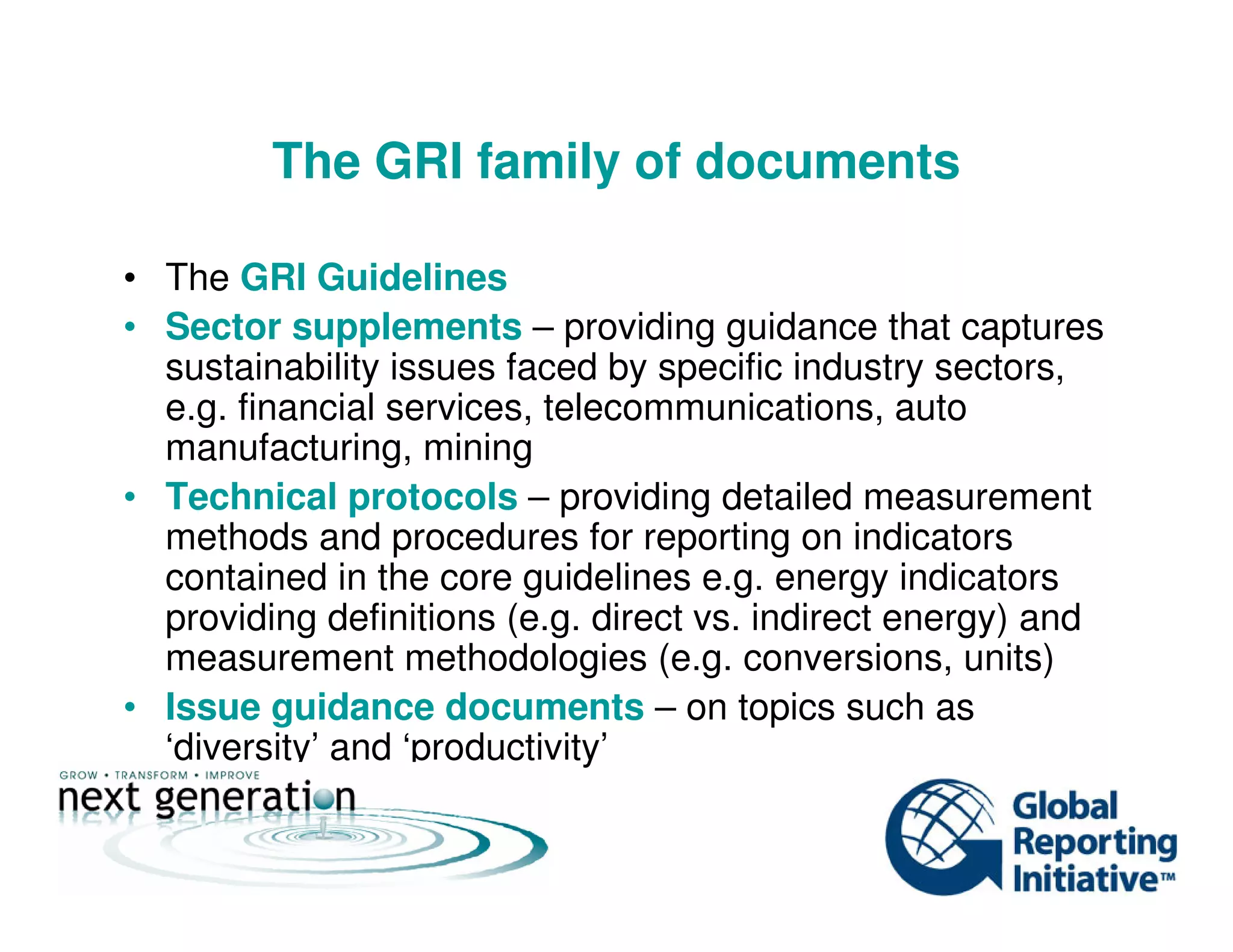 The GRI family of documents
• The GRI Guidelines
• Sector supplements – providing guidance that captures
sustainability issues faced by specific industry sectors,
e.g. financial services, telecommunications, auto
manufacturing, mining
• Technical protocols – providing detailed measurement
methods and procedures for reporting on indicators
contained in the core guidelines e.g. energy indicators
providing definitions (e.g. direct vs. indirect energy) and
measurement methodologies (e.g. conversions, units)
• Issue guidance documents – on topics such as
‘diversity’ and ‘productivity’