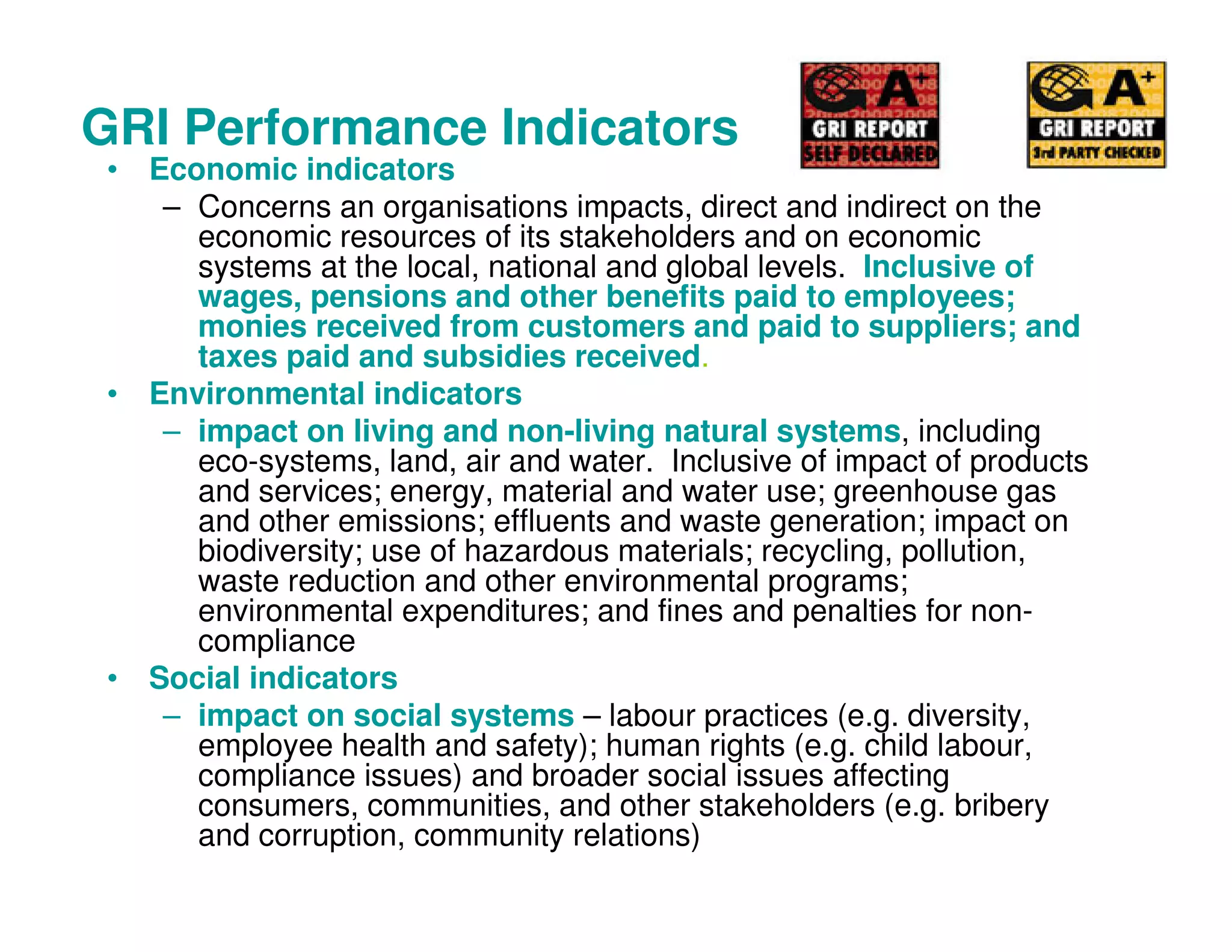 GRI Performance Indicators
• Economic indicators
– Concerns an organisations impacts, direct and indirect on the
economic resources of its stakeholders and on economic
systems at the local, national and global levels. Inclusive of
wages, pensions and other benefits paid to employees;
monies received from customers and paid to suppliers; and
taxes paid and subsidies received.
• Environmental indicators
– impact on living and non-living natural systems, including
eco-systems, land, air and water. Inclusive of impact of products
and services; energy, material and water use; greenhouse gas
and other emissions; effluents and waste generation; impact on
biodiversity; use of hazardous materials; recycling, pollution,
waste reduction and other environmental programs;
environmental expenditures; and fines and penalties for non-
compliance
• Social indicators
– impact on social systems – labour practices (e.g. diversity,
employee health and safety); human rights (e.g. child labour,
compliance issues) and broader social issues affecting
consumers, communities, and other stakeholders (e.g. bribery
and corruption, community relations)