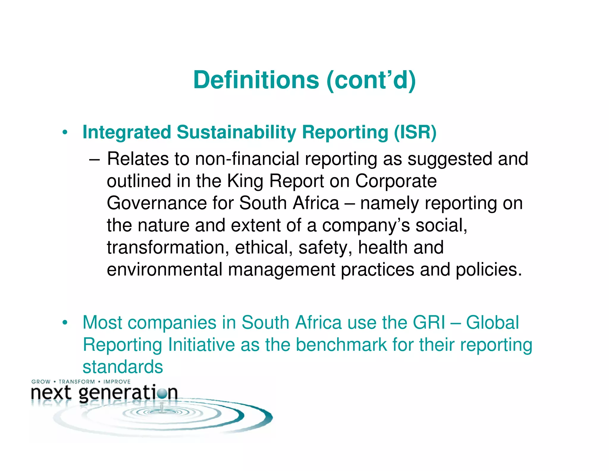 Definitions (cont’d)
• Integrated Sustainability Reporting (ISR)
– Relates to non-financial reporting as suggested and
outlined in the King Report on Corporate
Governance for South Africa – namely reporting on
the nature and extent of a company’s social,
transformation, ethical, safety, health and
environmental management practices and policies.
• Most companies in South Africa use the GRI – Global
Reporting Initiative as the benchmark for their reporting
standards