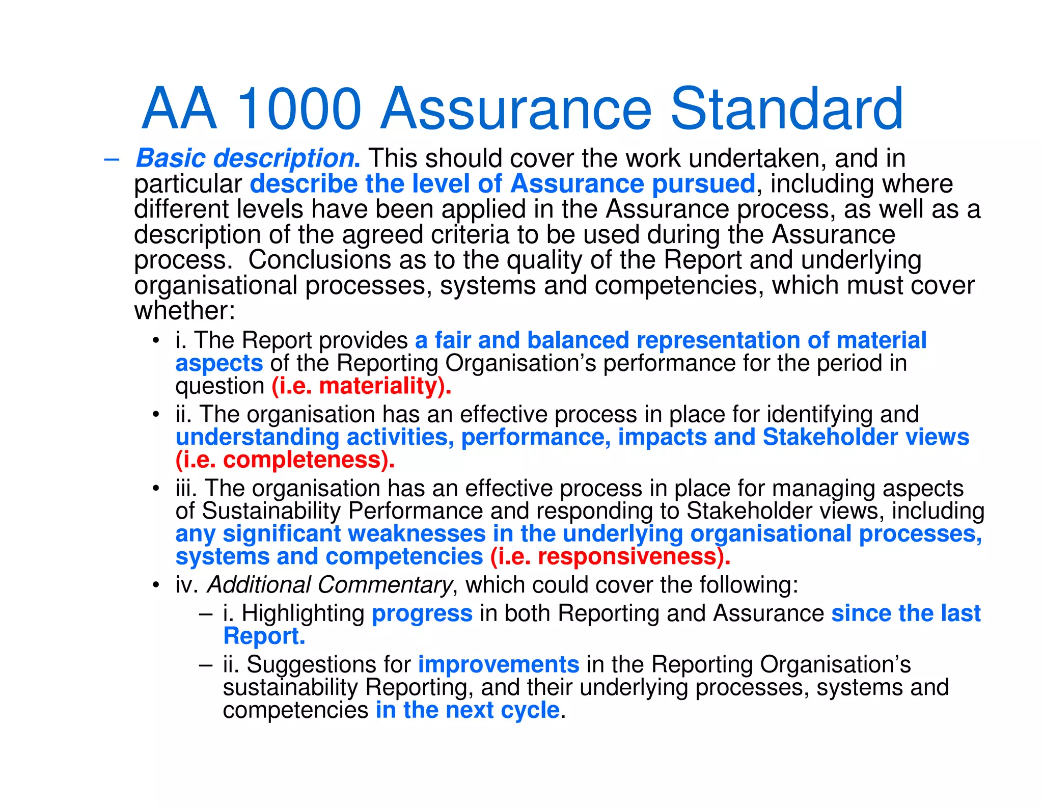 AA 1000 Assurance Standard
– Basic description. This should cover the work undertaken, and in
particular describe the level of Assurance pursued, including where
different levels have been applied in the Assurance process, as well as a
description of the agreed criteria to be used during the Assurance
process. Conclusions as to the quality of the Report and underlying
organisational processes, systems and competencies, which must cover
whether:
• i. The Report provides a fair and balanced representation of material
aspects of the Reporting Organisation’s performance for the period in
question (i.e. materiality).
• ii. The organisation has an effective process in place for identifying and
understanding activities, performance, impacts and Stakeholder views
(i.e. completeness).
• iii. The organisation has an effective process in place for managing aspects
of Sustainability Performance and responding to Stakeholder views, including
any significant weaknesses in the underlying organisational processes,
systems and competencies (i.e. responsiveness).
• iv. Additional Commentary, which could cover the following:
– i. Highlighting progress in both Reporting and Assurance since the last
Report.
– ii. Suggestions for improvements in the Reporting Organisation’s
sustainability Reporting, and their underlying processes, systems and
competencies in the next cycle.