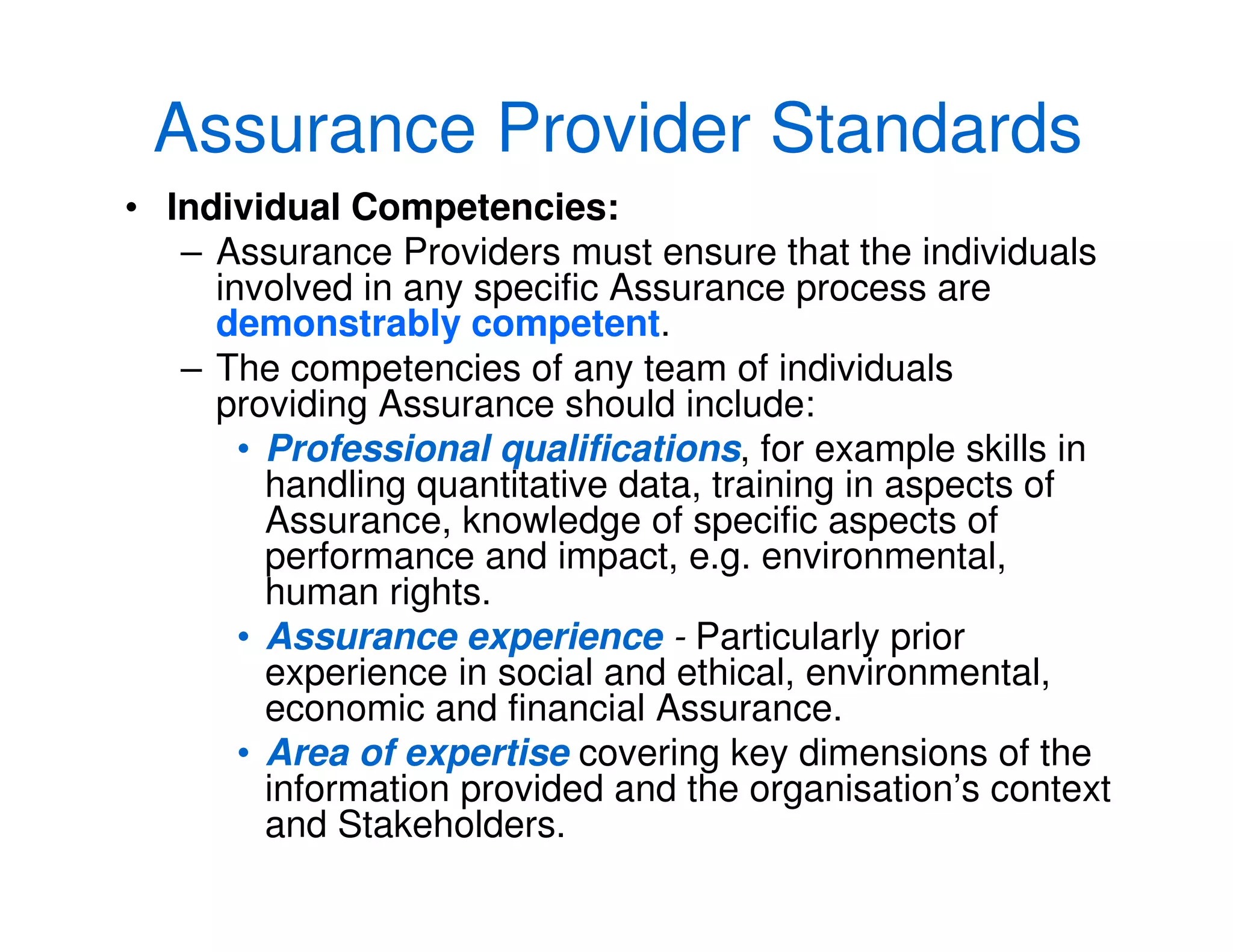 Assurance Provider Standards
• Individual Competencies:
– Assurance Providers must ensure that the individuals
involved in any specific Assurance process are
demonstrably competent.
– The competencies of any team of individuals
providing Assurance should include:
• Professional qualifications, for example skills in
handling quantitative data, training in aspects of
Assurance, knowledge of specific aspects of
performance and impact, e.g. environmental,
human rights.
• Assurance experience - Particularly prior
experience in social and ethical, environmental,
economic and financial Assurance.
• Area of expertise covering key dimensions of the
information provided and the organisation’s context
and Stakeholders.