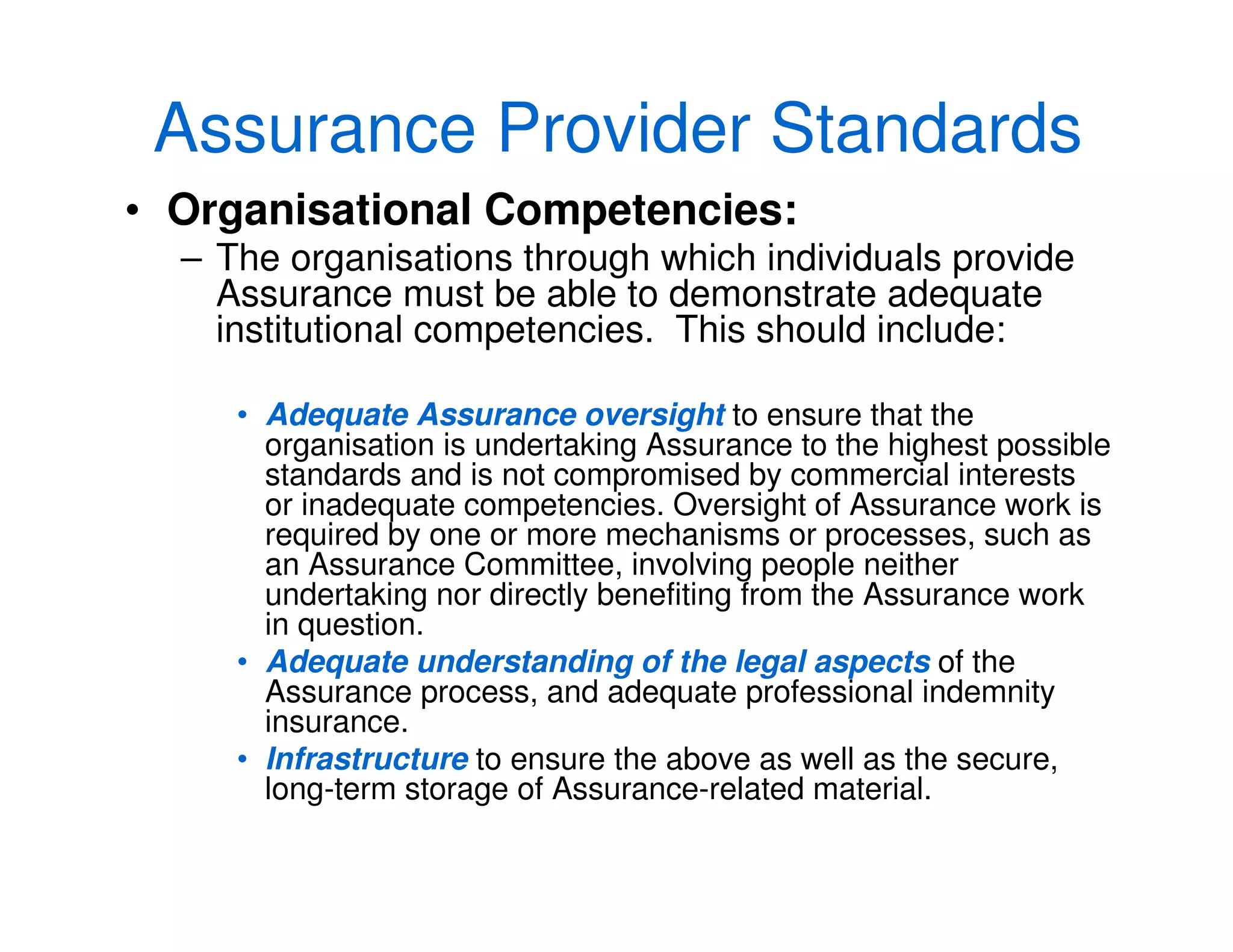 Assurance Provider Standards
• Organisational Competencies:
– The organisations through which individuals provide
Assurance must be able to demonstrate adequate
institutional competencies. This should include:
• Adequate Assurance oversight to ensure that the
organisation is undertaking Assurance to the highest possible
standards and is not compromised by commercial interests
or inadequate competencies. Oversight of Assurance work is
required by one or more mechanisms or processes, such as
an Assurance Committee, involving people neither
undertaking nor directly benefiting from the Assurance work
in question.
• Adequate understanding of the legal aspects of the
Assurance process, and adequate professional indemnity
insurance.
• Infrastructure to ensure the above as well as the secure,
long-term storage of Assurance-related material.