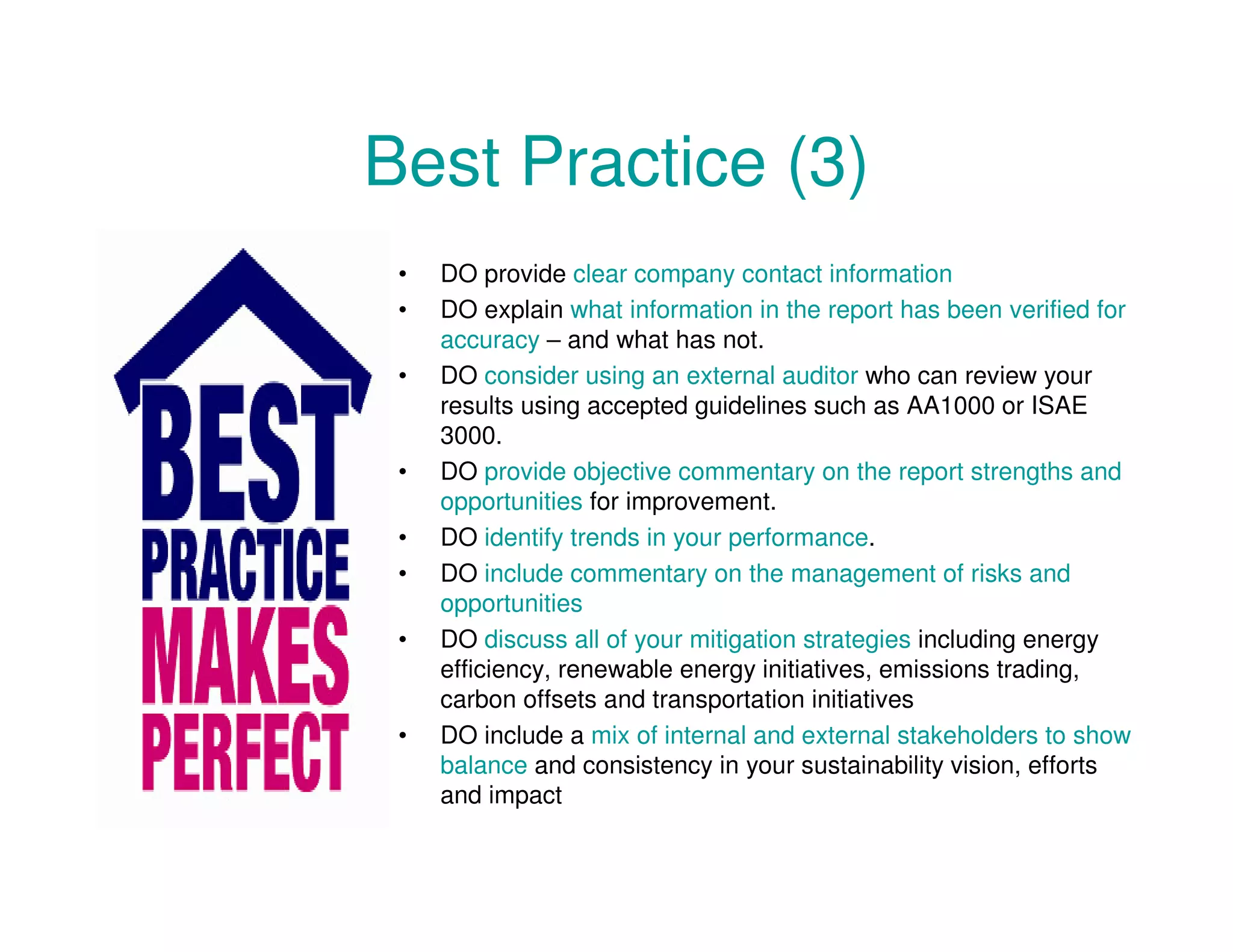 Best Practice (3)
• DO provide clear company contact information
• DO explain what information in the report has been verified for
accuracy – and what has not.
• DO consider using an external auditor who can review your
results using accepted guidelines such as AA1000 or ISAE
3000.
• DO provide objective commentary on the report strengths and
opportunities for improvement.
• DO identify trends in your performance.
• DO include commentary on the management of risks and
opportunities
• DO discuss all of your mitigation strategies including energy
efficiency, renewable energy initiatives, emissions trading,
carbon offsets and transportation initiatives
• DO include a mix of internal and external stakeholders to show
balance and consistency in your sustainability vision, efforts
and impact