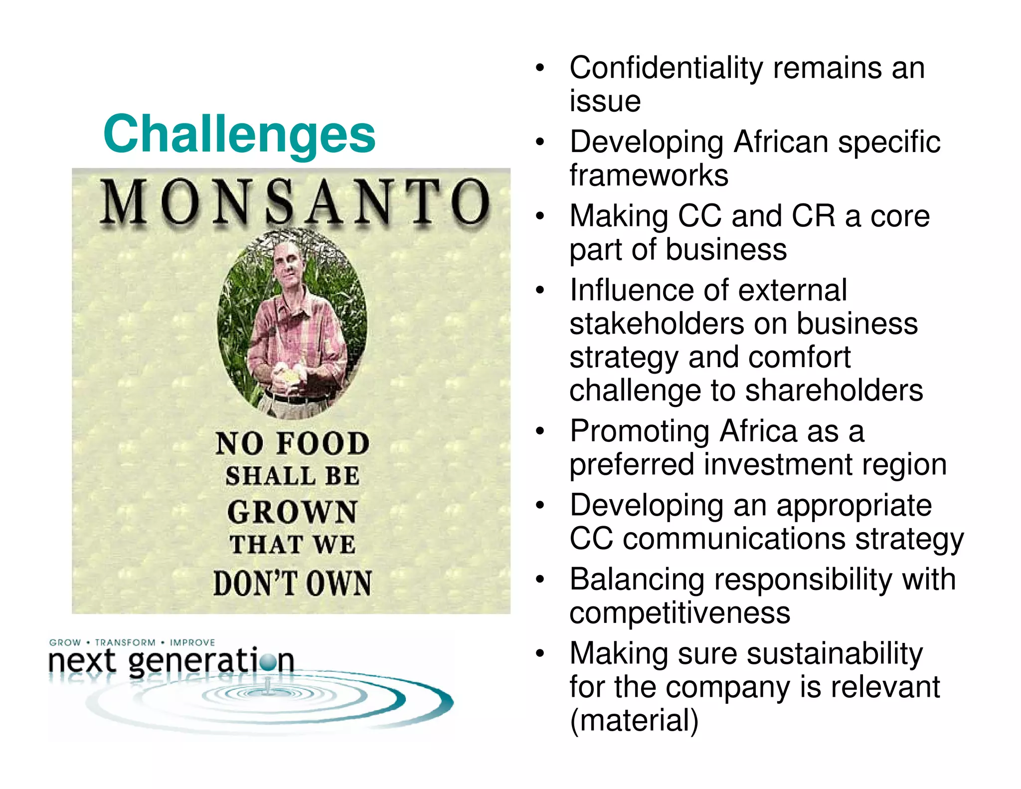 • Confidentiality remains an
issue
Challenges • Developing African specific
frameworks
• Making CC and CR a core
part of business
• Influence of external
stakeholders on business
strategy and comfort
challenge to shareholders
• Promoting Africa as a
preferred investment region
• Developing an appropriate
CC communications strategy
• Balancing responsibility with
competitiveness
• Making sure sustainability
for the company is relevant
(material)