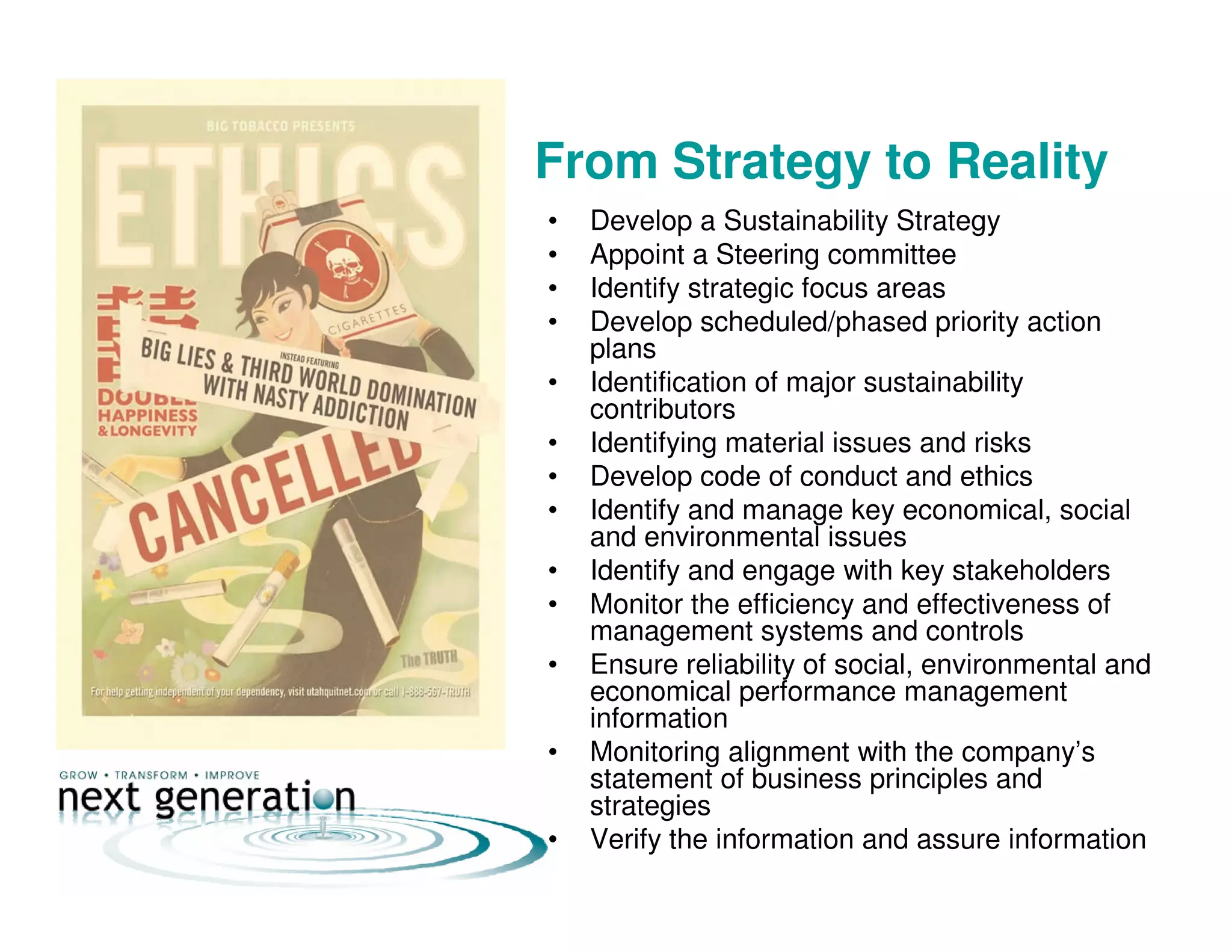 From Strategy to Reality
• Develop a Sustainability Strategy
• Appoint a Steering committee
• Identify strategic focus areas
• Develop scheduled/phased priority action
plans
• Identification of major sustainability
contributors
• Identifying material issues and risks
• Develop code of conduct and ethics
• Identify and manage key economical, social
and environmental issues
• Identify and engage with key stakeholders
• Monitor the efficiency and effectiveness of
management systems and controls
• Ensure reliability of social, environmental and
economical performance management
information
• Monitoring alignment with the company’s
statement of business principles and
strategies
• Verify the information and assure information