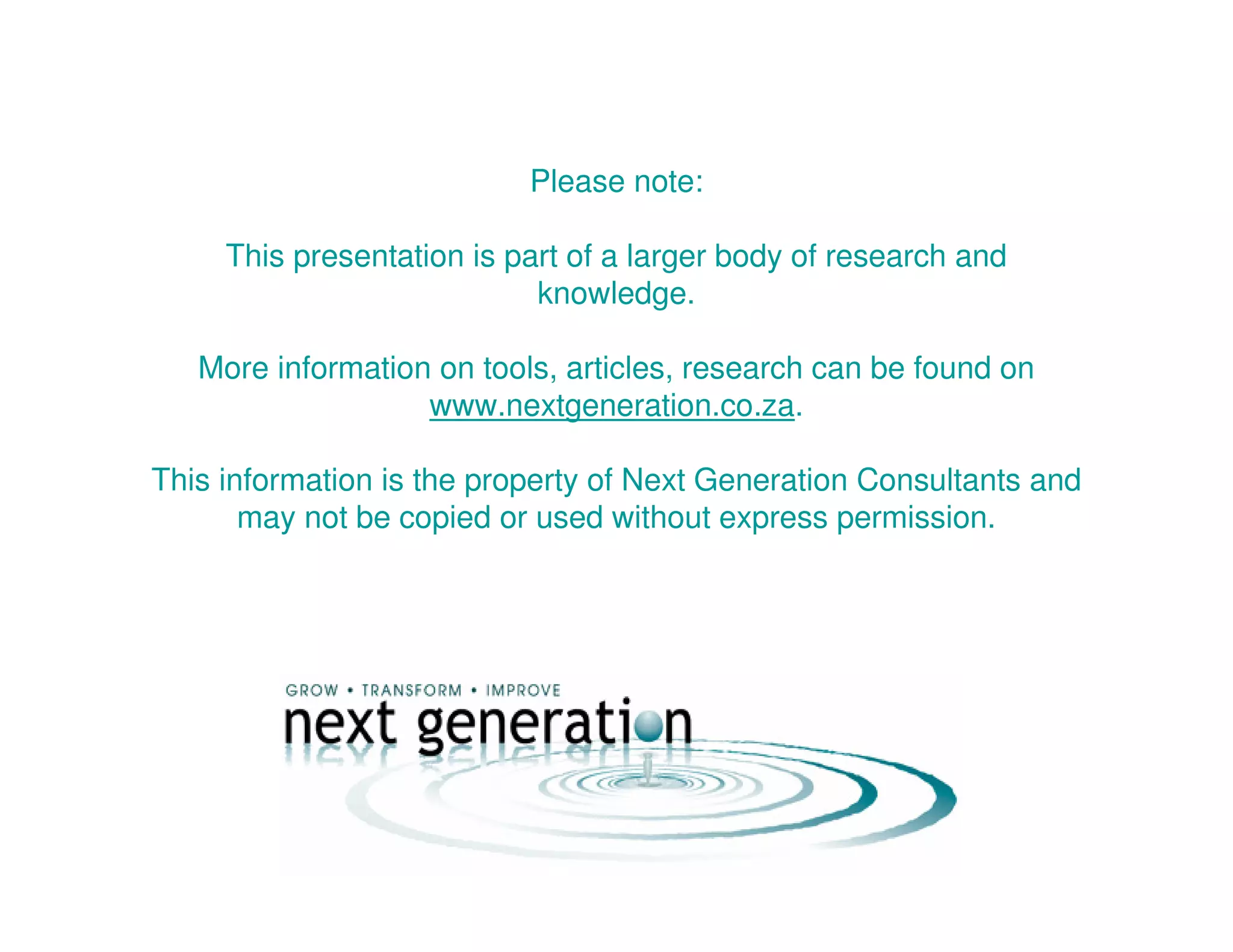 Please note:
This presentation is part of a larger body of research and
knowledge.
More information on tools, articles, research can be found on
www.nextgeneration.co.za.
This information is the property of Next Generation Consultants and
may not be copied or used without express permission.