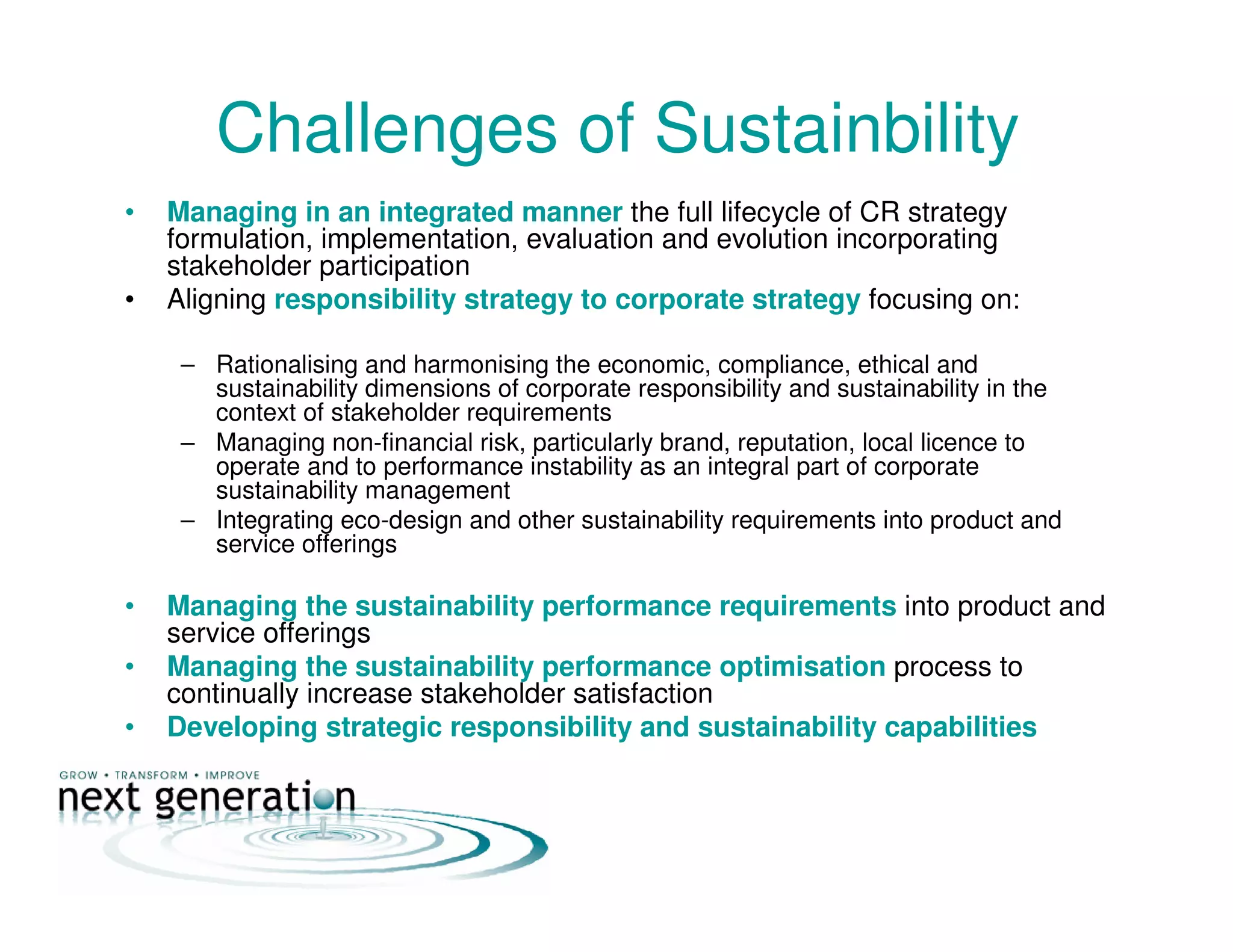 Challenges of Sustainbility
• Managing in an integrated manner the full lifecycle of CR strategy
formulation, implementation, evaluation and evolution incorporating
stakeholder participation
• Aligning responsibility strategy to corporate strategy focusing on:
– Rationalising and harmonising the economic, compliance, ethical and
sustainability dimensions of corporate responsibility and sustainability in the
context of stakeholder requirements
– Managing non-financial risk, particularly brand, reputation, local licence to
operate and to performance instability as an integral part of corporate
sustainability management
– Integrating eco-design and other sustainability requirements into product and
service offerings
• Managing the sustainability performance requirements into product and
service offerings
• Managing the sustainability performance optimisation process to
continually increase stakeholder satisfaction
• Developing strategic responsibility and sustainability capabilities