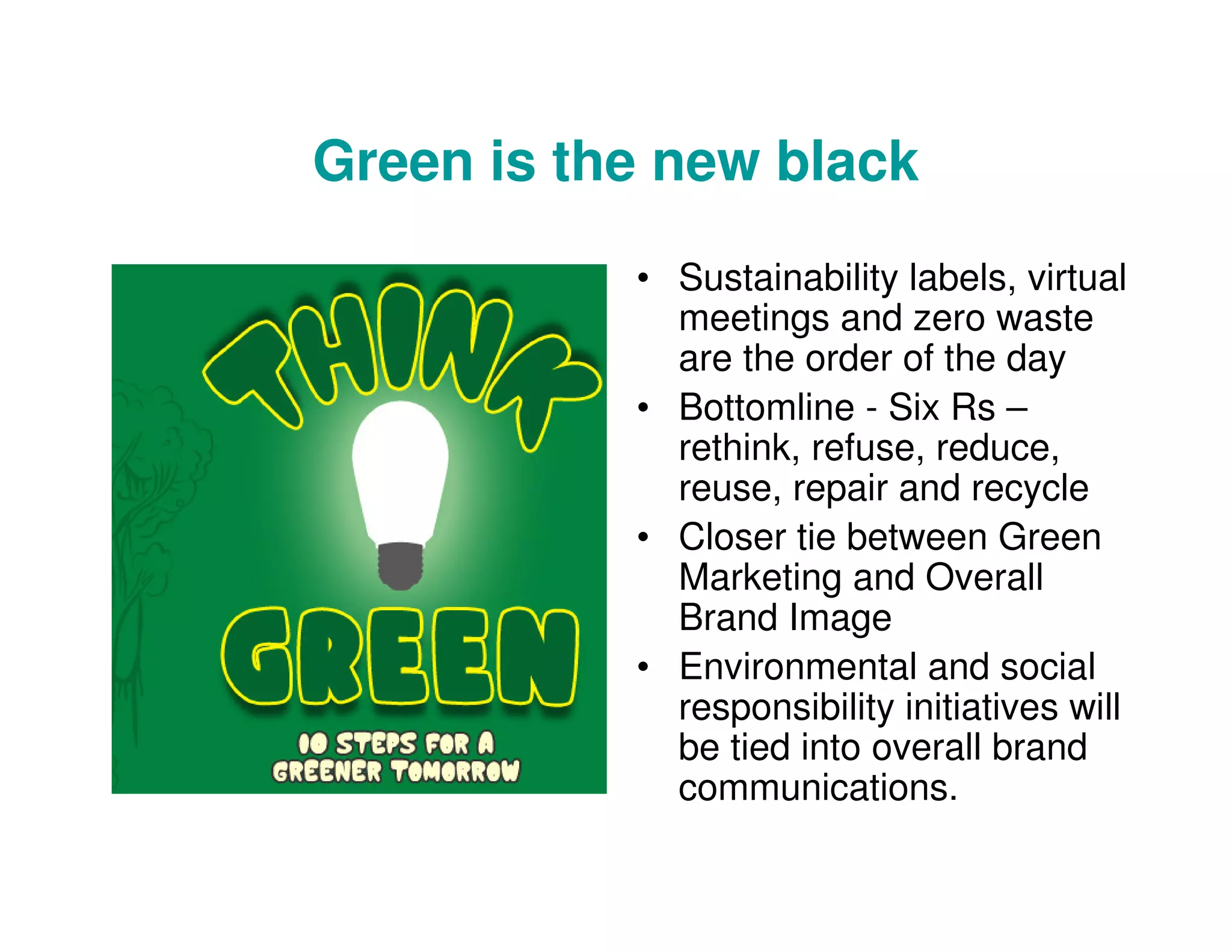 Green is the new black
• Sustainability labels, virtual
meetings and zero waste
are the order of the day
• Bottomline - Six Rs –
rethink, refuse, reduce,
reuse, repair and recycle
• Closer tie between Green
Marketing and Overall
Brand Image
• Environmental and social
responsibility initiatives will
be tied into overall brand
communications.