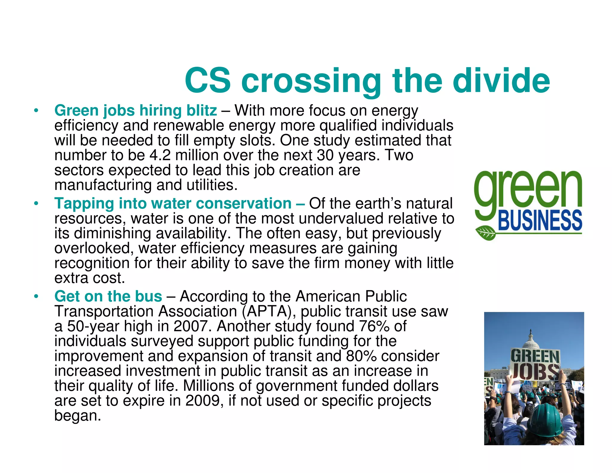 CS crossing the divide
• Green jobs hiring blitz – With more focus on energy
efficiency and renewable energy more qualified individuals
will be needed to fill empty slots. One study estimated that
number to be 4.2 million over the next 30 years. Two
sectors expected to lead this job creation are
manufacturing and utilities.
• Tapping into water conservation – Of the earth’s natural
resources, water is one of the most undervalued relative to
its diminishing availability. The often easy, but previously
overlooked, water efficiency measures are gaining
recognition for their ability to save the firm money with little
extra cost.
• Get on the bus – According to the American Public
Transportation Association (APTA), public transit use saw
a 50-year high in 2007. Another study found 76% of
individuals surveyed support public funding for the
improvement and expansion of transit and 80% consider
increased investment in public transit as an increase in
their quality of life. Millions of government funded dollars
are set to expire in 2009, if not used or specific projects
began.