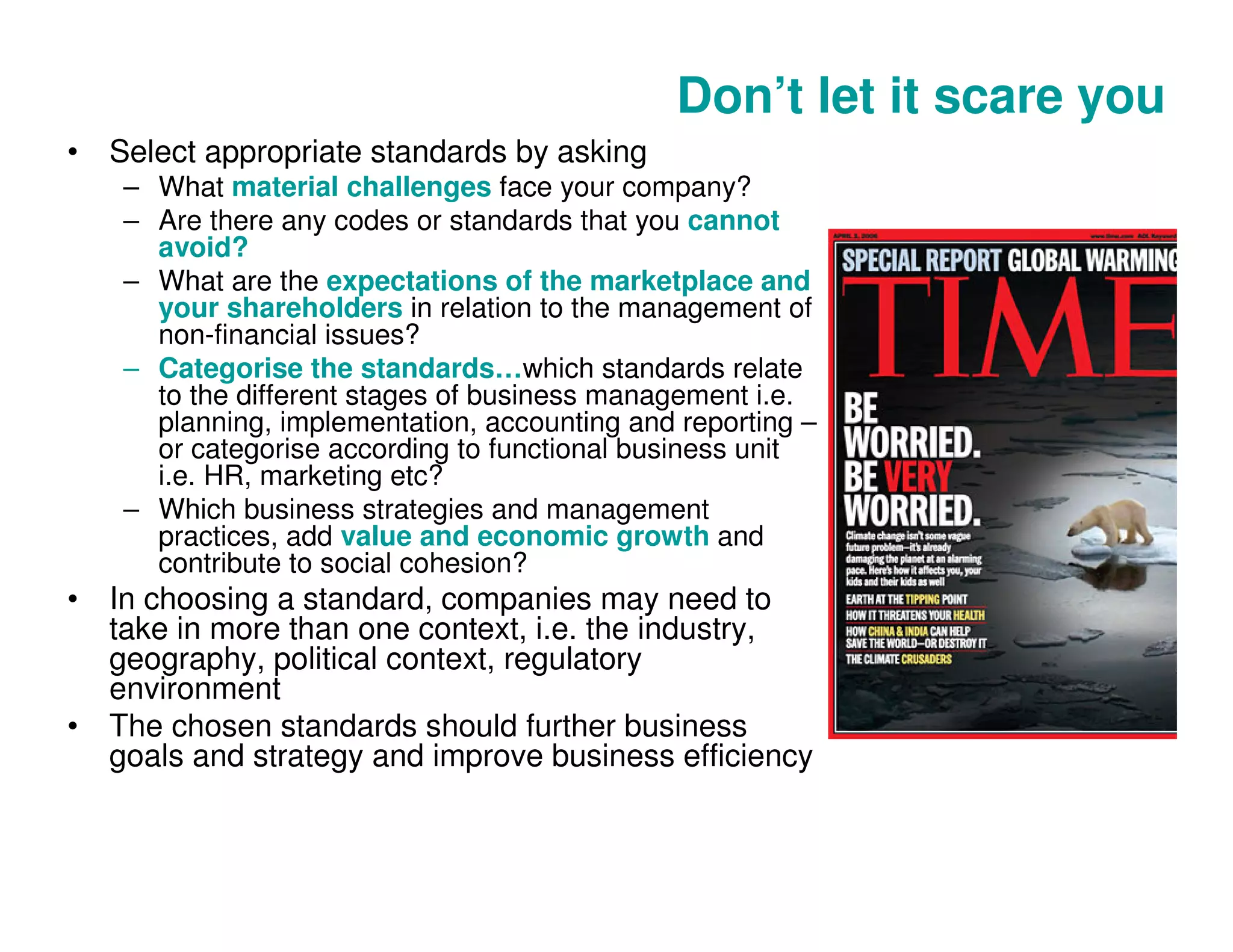 Don’t let it scare you
• Select appropriate standards by asking
– What material challenges face your company?
– Are there any codes or standards that you cannot
avoid?
– What are the expectations of the marketplace and
your shareholders in relation to the management of
non-financial issues?
– Categorise the standards…which standards relate
to the different stages of business management i.e.
planning, implementation, accounting and reporting –
or categorise according to functional business unit
i.e. HR, marketing etc?
– Which business strategies and management
practices, add value and economic growth and
contribute to social cohesion?
• In choosing a standard, companies may need to
take in more than one context, i.e. the industry,
geography, political context, regulatory
environment
• The chosen standards should further business
goals and strategy and improve business efficiency
