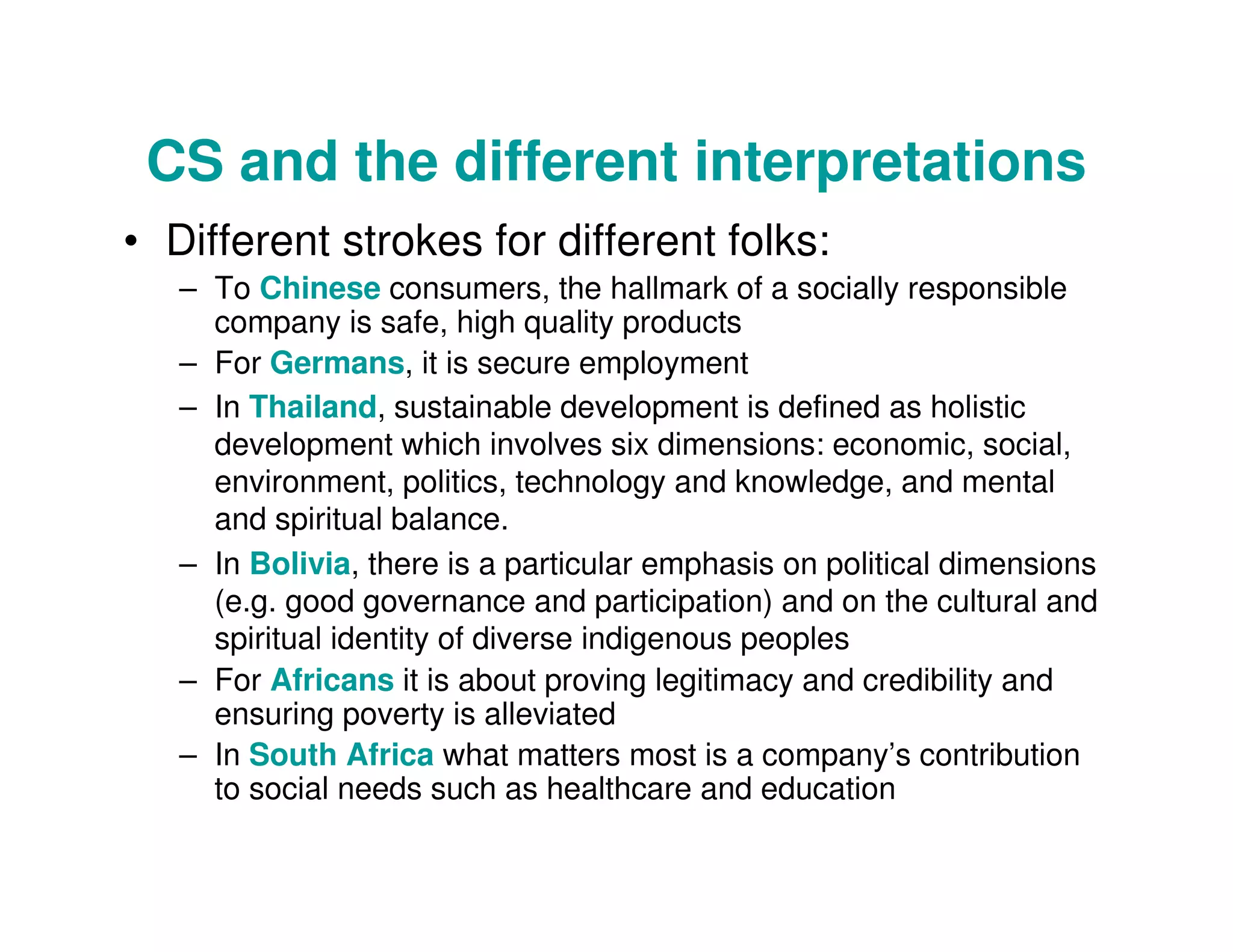 CS and the different interpretations
• Different strokes for different folks:
– To Chinese consumers, the hallmark of a socially responsible
company is safe, high quality products
– For Germans, it is secure employment
– In Thailand, sustainable development is defined as holistic
development which involves six dimensions: economic, social,
environment, politics, technology and knowledge, and mental
and spiritual balance.
– In Bolivia, there is a particular emphasis on political dimensions
(e.g. good governance and participation) and on the cultural and
spiritual identity of diverse indigenous peoples
– For Africans it is about proving legitimacy and credibility and
ensuring poverty is alleviated
– In South Africa what matters most is a company’s contribution
to social needs such as healthcare and education