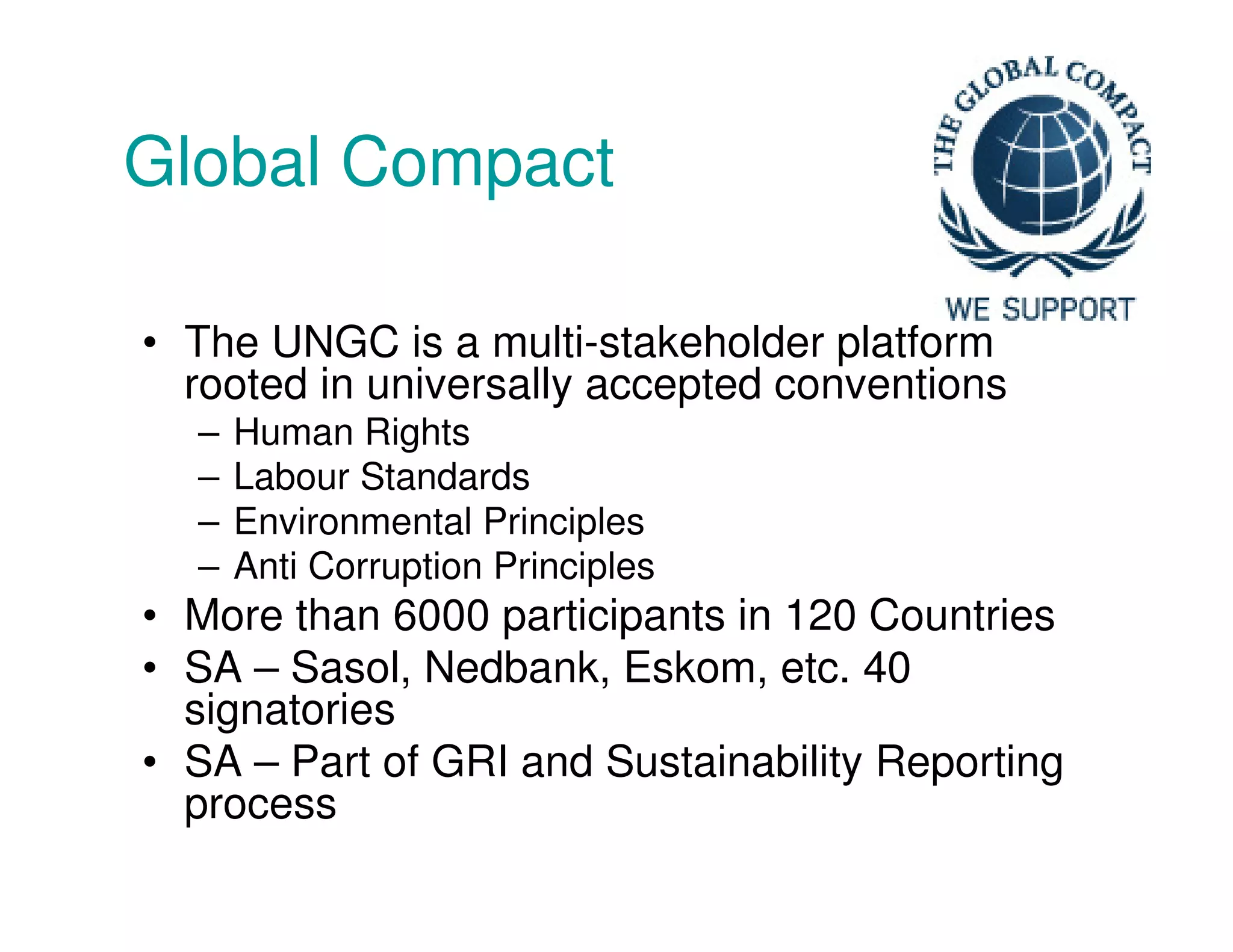 Global Compact
• The UNGC is a multi-stakeholder platform
rooted in universally accepted conventions
– Human Rights
– Labour Standards
– Environmental Principles
– Anti Corruption Principles
• More than 6000 participants in 120 Countries
• SA – Sasol, Nedbank, Eskom, etc. 40
signatories
• SA – Part of GRI and Sustainability Reporting
process