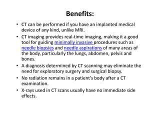 Benefits:
• CT can be performed if you have an implanted medical
  device of any kind, unlike MRI.
• CT imaging provides real-time imaging, making it a good
  tool for guiding minimally invasive procedures such as
  needle biopsies and needle aspirations of many areas of
  the body, particularly the lungs, abdomen, pelvis and
  bones.
• A diagnosis determined by CT scanning may eliminate the
  need for exploratory surgery and surgical biopsy.
• No radiation remains in a patient's body after a CT
  examination.
• X-rays used in CT scans usually have no immediate side
  effects.
 