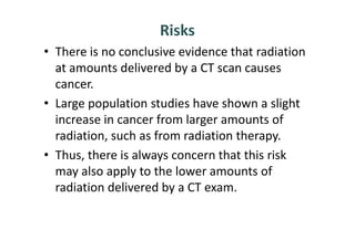 Risks
• There is no conclusive evidence that radiation
  at amounts delivered by a CT scan causes
  cancer.
• Large population studies have shown a slight
  increase in cancer from larger amounts of
  radiation, such as from radiation therapy.
• Thus, there is always concern that this risk
  may also apply to the lower amounts of
  radiation delivered by a CT exam.
 