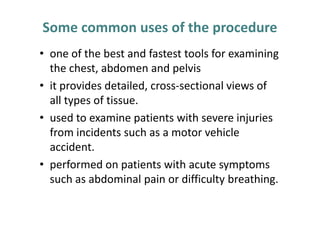 Some common uses of the procedure
• one of the best and fastest tools for examining
  the chest, abdomen and pelvis
• it provides detailed, cross-sectional views of
  all types of tissue.
• used to examine patients with severe injuries
  from incidents such as a motor vehicle
  accident.
• performed on patients with acute symptoms
  such as abdominal pain or difficulty breathing.
 