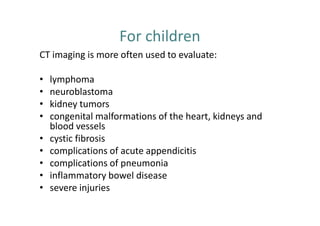 For children
CT imaging is more often used to evaluate:

•   lymphoma
•   neuroblastoma
•   kidney tumors
•   congenital malformations of the heart, kidneys and
    blood vessels
•   cystic fibrosis
•   complications of acute appendicitis
•   complications of pneumonia
•   inflammatory bowel disease
•   severe injuries
 