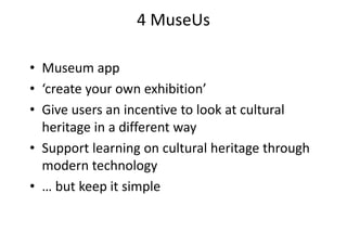 4 MuseUs
• Museum app
• ‘create your own exhibition’
• Give users an incentive to look at cultural
heritage in a different way
• Support learning on cultural heritage through
modern technology
• … but keep it simple