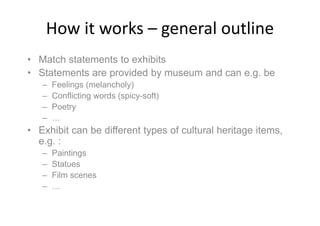 How it works – general outline
• Match statements to exhibits
• Statements are provided by museum and can e.g. be
– Feelings (melancholy)
– Conflicting words (spicy-soft)
– Poetry
– …
• Exhibit can be different types of cultural heritage items,
e.g. :
– Paintings
– Statues
– Film scenes
– …
