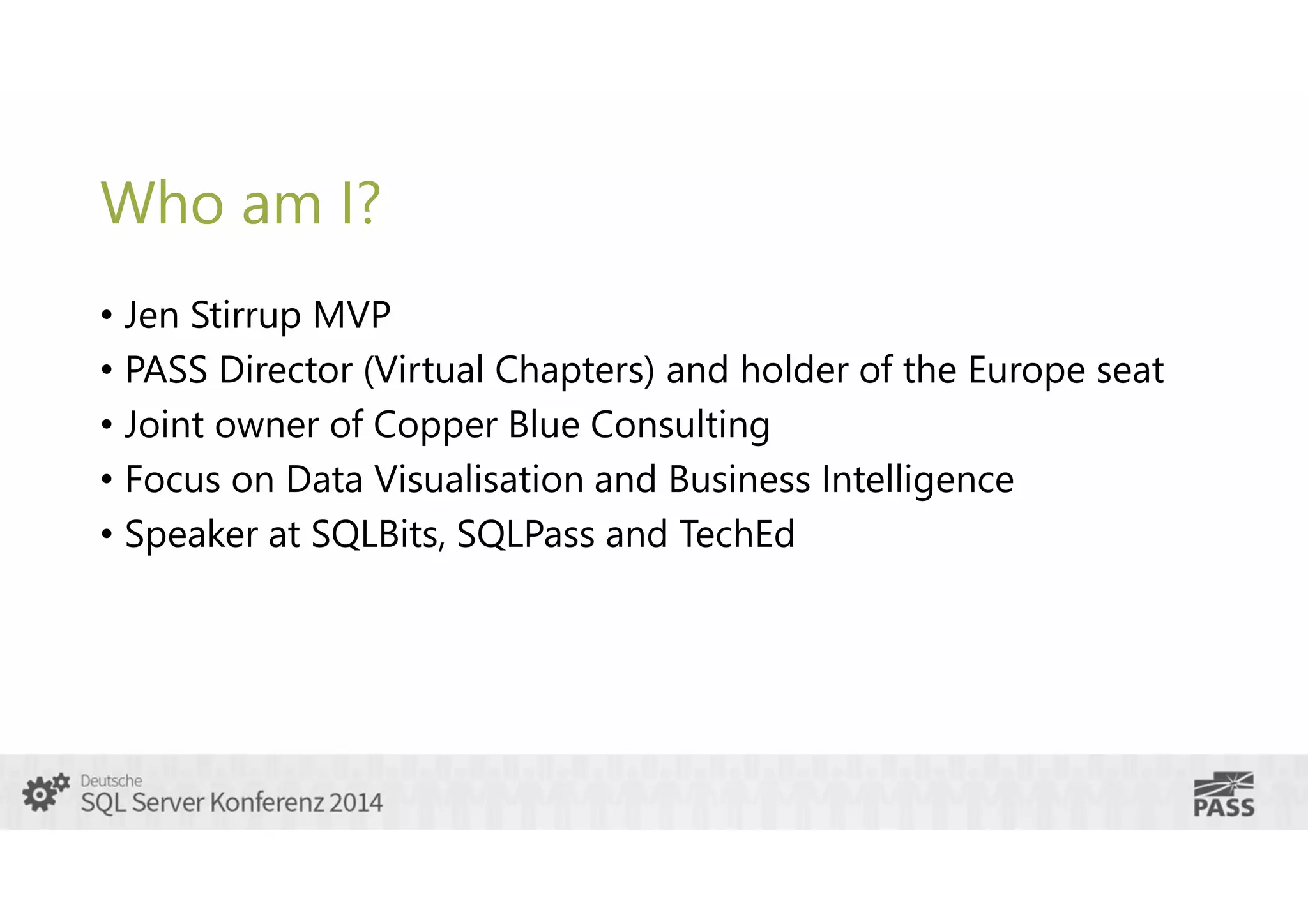 Who am I?
• Jen Stirrup MVP
• PASS Director (Virtual Chapters) and holder of the Europe seat
• Joint owner of Copper Blue Consulting
• Focus on Data Visualisation and Business Intelligence
• Speaker at SQLBits, SQLPass and TechEd

 