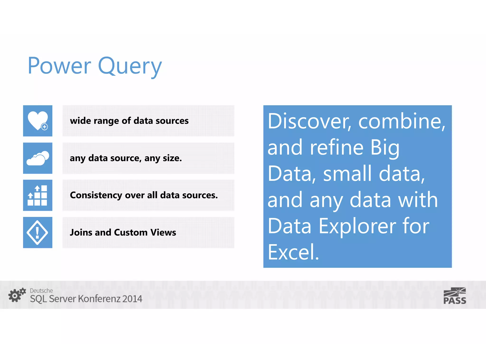 Power Query
wide range of data sources

any data source, any size.
Consistency over all data sources.

Joins and Custom Views

Discover, combine,
and refine Big
Data, small data,
and any data with
Data Explorer for
Excel.

 