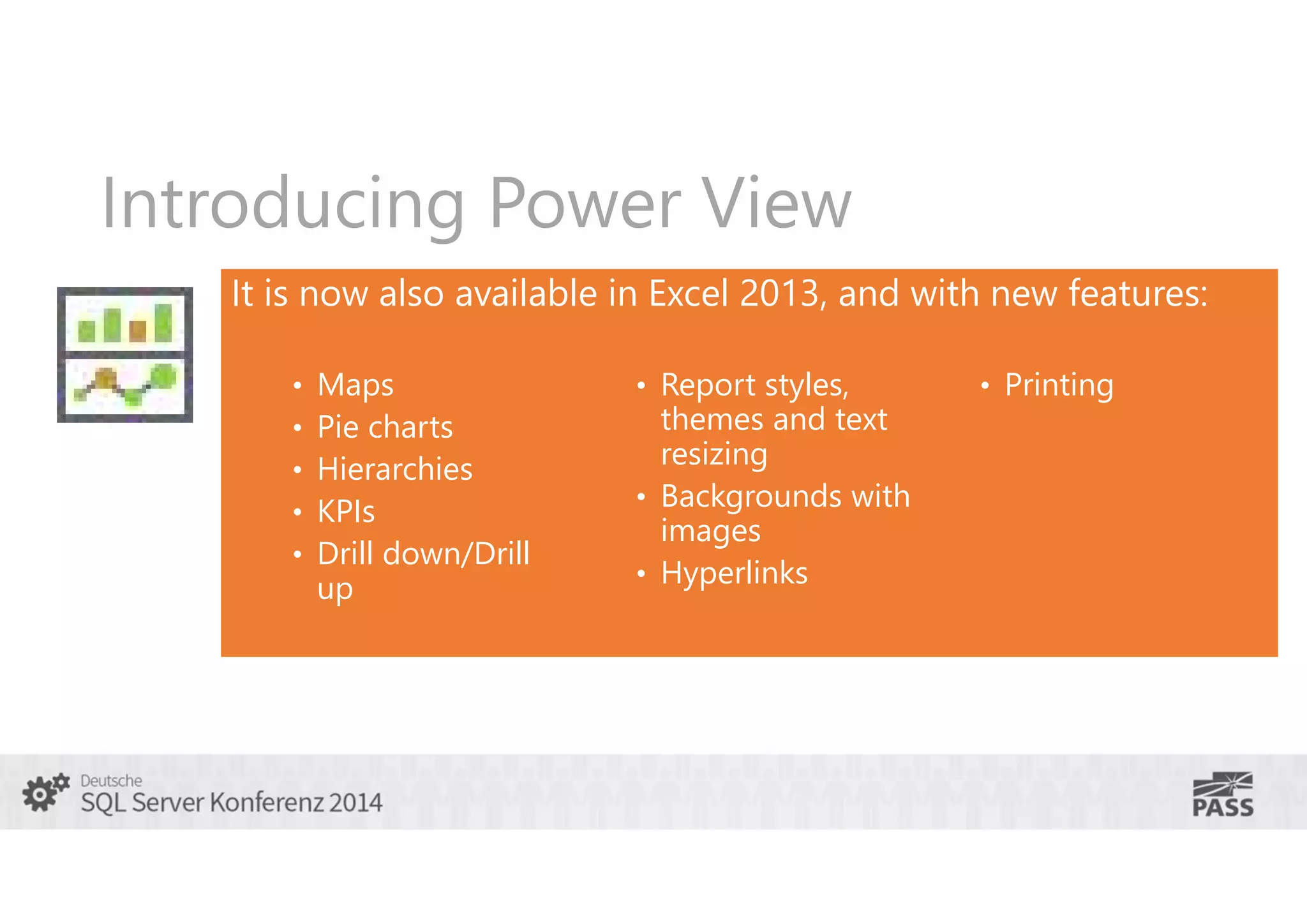 Introducing Power View
It is now also available in Excel 2013, and with new features:
•
•
•
•
•

Maps
Pie charts
Hierarchies
KPIs
Drill down/Drill
up

• Report styles,

themes and text
resizing
• Backgrounds with
images
• Hyperlinks

• Printing

 