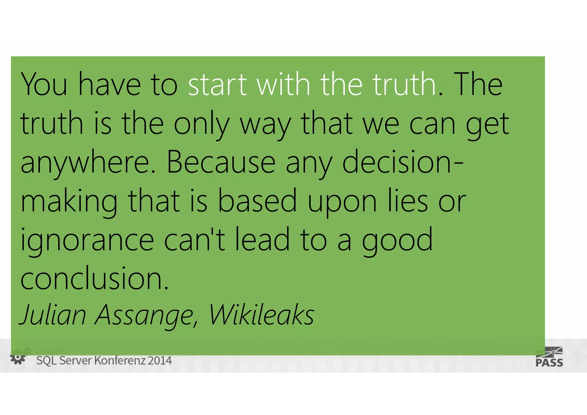 You have to start with the truth. The
truth is the only way that we can get
anywhere. Because any decisionmaking that is based upon lies or
ignorance can't lead to a good
conclusion.
Julian Assange, Wikileaks

 