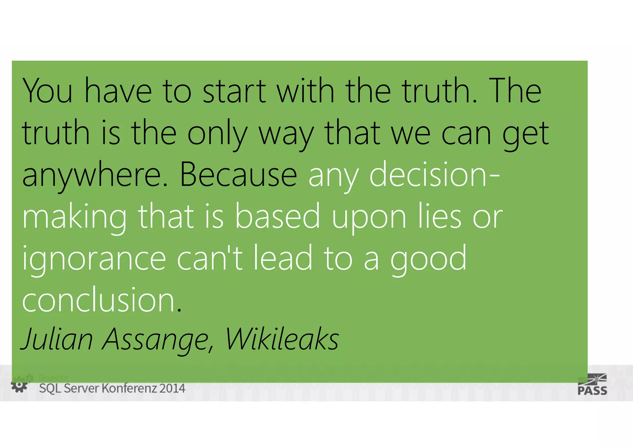 You have to start with the truth. The
truth is the only way that we can get
anywhere. Because any decisionmaking that is based upon lies or
ignorance can't lead to a good
conclusion.
Julian Assange, Wikileaks

 