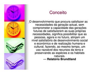 Conceito
O desenvolvimento que procura satisfazer as
     necessidades da geração actual, sem
  comprometer a capacidade das gerações
   futuras de satisfazerem as suas próprias
  necessidades, significa possibilitar que as
    pessoas, agora e no futuro, atinjam um
 nível satisfatório de desenvolvimento social
    e económico e de realização humana e
    cultural, fazendo, ao mesmo tempo, um
      uso razoável dos recursos da terra e
    preservando as espécies e os habitats
                    naturais.
            — Relatório Brundtland
 