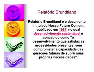 Relatório Brundtland

Relatório Brundtland é o documento
  intitulado Nosso Futuro Comum,
     publicado em 1987, no qual
   desenvolvimento sustentável é
          concebido como “o
  desenvolvimento que satisfaz as
    necessidades presentes, sem
   comprometer a capacidade das
   gerações futuras de suprir suas
       próprias necessidades”.
 