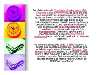 Foi elaborado pela Comissão Mundial sobre Meio
   Ambiente e Desenvolvimento,faz parte de uma
   série de iniciativas, anteriores à Agenda 21, as
  quais reafirmam uma visão crítica do modelo de
       desenvolvimento adotado pelos países
  industrializados e reproduzido pelas nações em
   desenvolvimento, e que ressaltam os riscos do
     uso excessivo dos recursos naturais sem
       considerar a capacidade de suporte dos
      ecossistemas. O relatório aponta para a
      incompatibilidade entre desenvolvimento
 sustentável e os padrões de produção e consumo
                        vigentes.

 No início da década de 1980, a ONU retomou o
   debate das questões ambientais. Indicada pela
   entidade, a primeira-ministra da Noruega, Gro
  Harlem Brundtland, chefiou a Comissão Mundial
  sobre o Meio Ambiente e Desenvolvimento, para
    estudar o assunto. O documento final desses
    estudos chamou-se Nosso Futuro Comum ou
                Relatório Brundtland.
 