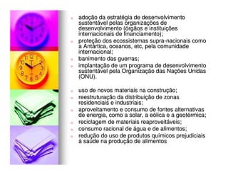 n   adoção da estratégia de desenvolvimento
    sustentável pelas organizações de
    desenvolvimento (órgãos e instituições
    internacionais de financiamento);
n   proteção dos ecossistemas supra-nacionais como
    a Antártica, oceanos, etc, pela comunidade
    internacional;
n   banimento das guerras;
n   implantação de um programa de desenvolvimento
    sustentável pela Organização das Nações Unidas
    (ONU).

n   uso de novos materiais na construção;
n   reestruturação da distribuição de zonas
    residenciais e industriais;
n   aproveitamento e consumo de fontes alternativas
    de energia, como a solar, a eólica e a geotérmica;
n   reciclagem de materiais reaproveitáveis;
n   consumo racional de água e de alimentos;
n   redução do uso de produtos químicos prejudiciais
    à saúde na produção de alimentos
 