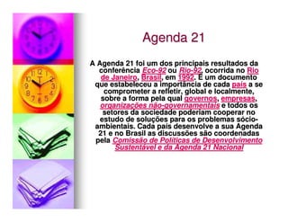 Agenda 21
A Agenda 21 foi um dos principais resultados da
  conferência Eco-92 ou Rio-92, ocorrida no Rio
   de Janeiro, Brasil, em 1992. É um documento
 que estabeleceu a importância de cada país a se
    comprometer a refletir, global e localmente,
   sobre a forma pela qual governos, empresas,
   organizações não-governamentais e todos os
    setores da sociedade poderiam cooperar no
   estudo de soluções para os problemas sócio-
 ambientais. Cada país desenvolve a sua Agenda
  21 e no Brasil as discussões são coordenadas
 pela Comissão de Políticas de Desenvolvimento
       Sustentável e da Agenda 21 Nacional
 