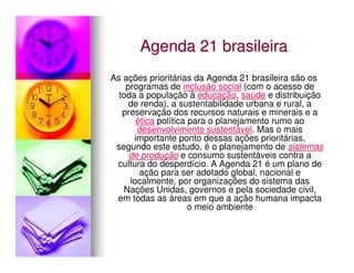 Agenda 21 brasileira
As ações prioritárias da Agenda 21 brasileira são os
    programas de inclusão social (com o acesso de
  toda a população à educação, saúde e distribuição
     de renda), a sustentabilidade urbana e rural, a
   preservação dos recursos naturais e minerais e a
       ética política para o planejamento rumo ao
       desenvolvimento sustentável. Mas o mais
      importante ponto dessas ações prioritárias,
 segundo este estudo, é o planejamento de sistemas
     de produção e consumo sustentáveis contra a
 cultura do desperdício. A Agenda 21 é um plano de
        ação para ser adotado global, nacional e
     localmente, por organizações do sistema das
   Nações Unidas, governos e pela sociedade civil,
 em todas as áreas em que a ação humana impacta
                      o meio ambiente
 
