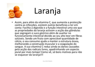 Laranja
• Assim, para além da vitamina C, que aumenta a protecção
contra as infecções, existem outros benefícios a ter em
conta: Facilita a digestão e a função intestinal uma vez que
as propriedades da laranja activam a acção das glândulas
que segregam o suco gástrico além de auxiliar no
funcionamento intestinal devido ao seu alto teor em fibras
solúveis. Sendo um fruto com apreciável quantidade de
cálcio, o seu consumo ajuda a manter a estrutura óssea,
melhorando a construção muscular e a coagulação do
sangue. A sua vitamina C reduz ainda os danos causados
pela acção dos radicais livres, apadrinhando um aspecto
jovial por mais tempo! Como vê, só bons motivos para não
se esquecer da laranja!!!
Ana Sofia Rebelo
 