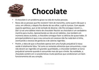 ChocolateChocolate
• O chocolate é um problema grave na vida de muitas pessoas.
• Raras são as pessoas que lhe resistem! Vem de mansinho, como quem não quer a
coisa, em silêncio, e depois fica diante do seu olhar, a pô-la à prova. Com aquele
aspecto apetitoso, que só dá vontade de devorar, não lhe consegue resistir e...
Zás! Lá vai uma tablete inteira de chocolate! Resistir ao chocolate é um verdadeiro
martírio para muitos. Apresentando-se não só em tabletes, mas também em
inúmeros doces ou bolos, o chocolate consegue fazer as delícias de quase todos. O
principal problema é que o seu consumo em excesso não faz nada bem à linha,
acentuando o excesso de gorduras e de calorias ingeridas.
• Porém, a ideia de que o chocolate apenas tem uma função prejudicial à nossa
saúde é totalmente falsa. Tal como os restantes alimentos que consumimos, e que
não devem ser ingeridos em grandes quantidades, o chocolate também se torna
prejudicial somente quando é consumido mais do que o limite. Na realidade, o
chocolate contém em si características muito positivas que condicionam um bom
funcionamento do seu coração.
Ana Sofia Rebelo
 