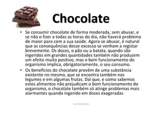 • Se consumir chocolate de forma moderada, sem abusar, e
se não o fizer a todas as horas do dia, não haverá problema
de maior para com a sua saúde. Agora se abusar, é natural
que as consequências desse excesso se venham a registar
brevemente. Os doces, o pão ou a batata, quando são
ingeridos em grandes quantidades também não produzem
um efeito muito positivo, mas o bom funcionamento do
organismo implica, obrigatoriamente, o seu consumo.
• Os benefícios do chocolate provêm de uma substância
existente no mesmo, que se encontra também nos
legumes e em algumas frutas. Daí que, e como sabemos
estes alimentos não prejudicam o bom funcionamento do
organismo, o chocolate também só atinge problemas mais
alarmantes quando ingerido em doses exageradas
Ana Sofia Rebelo
ChocolateChocolate
 