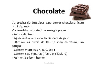 ChocolateChocolate
Ana Sofia Rebelo
Se precisa de desculpas para comer chocolate ficam
aqui algumas…
O chocolate, sobretudo o amargo, possui:
- Antioxidantes
- Ajuda a atrasar o envelhecimento da pele
- Diminui os níveis de LDL (o mau colesterol) no
sangue
- Contém vitaminas A, B, C, D e E
- Contém sais minerais ( ferro e o fósforo)
- Aumenta o bom humor
 