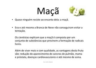 Maçã
• Quase ninguém resiste ao encanto dela: a maçã.
• Eva e até mesmo a Branca de Neve não conseguiram evitar a
tentação.
Os cientistas explicam que a maçã é composta por um
conjunto de substâncias que previnem a formação de radicais
livres.
Além de viver mais e com qualidade, as vantagens desta fruta
são: redução do aparecimento de cancros de pulmão, mama
e próstata, doenças cardiovasculares e até mesmo de asma.
Ana Sofia Rebelo
 